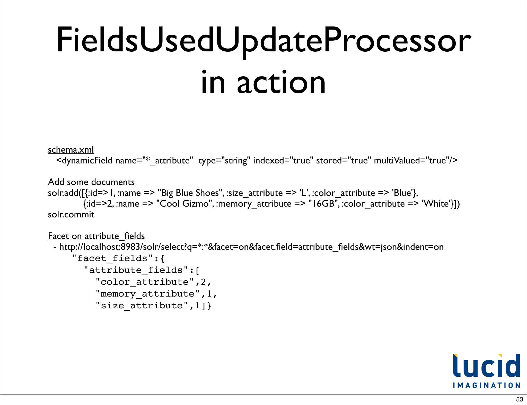 FieldsUsedUpdateProcessor
          in action
schema.xml
  <dynamicField name="*_attribute" type="string" indexed="true" stored="true" multiValued="true"/>

Add some documents
solr.add([{:id=>1, :name => "Big Blue Shoes", :size_attribute => 'L', :color_attribute => 'Blue'},
          {:id=>2, :name => "Cool Gizmo", :memory_attribute => "16GB", :color_attribute => 'White'}])
solr.commit

Facet on attribute_ﬁelds
 - http://localhost:8983/solr/select?q=*:*&facet=on&facet.ﬁeld=attribute_ﬁelds&wt=json&indent=on
      "facet_fields":{
          "attribute_fields":[
             "color_attribute",2,
             "memory_attribute",1,
             "size_attribute",1]}




                                                                                                        53
 
