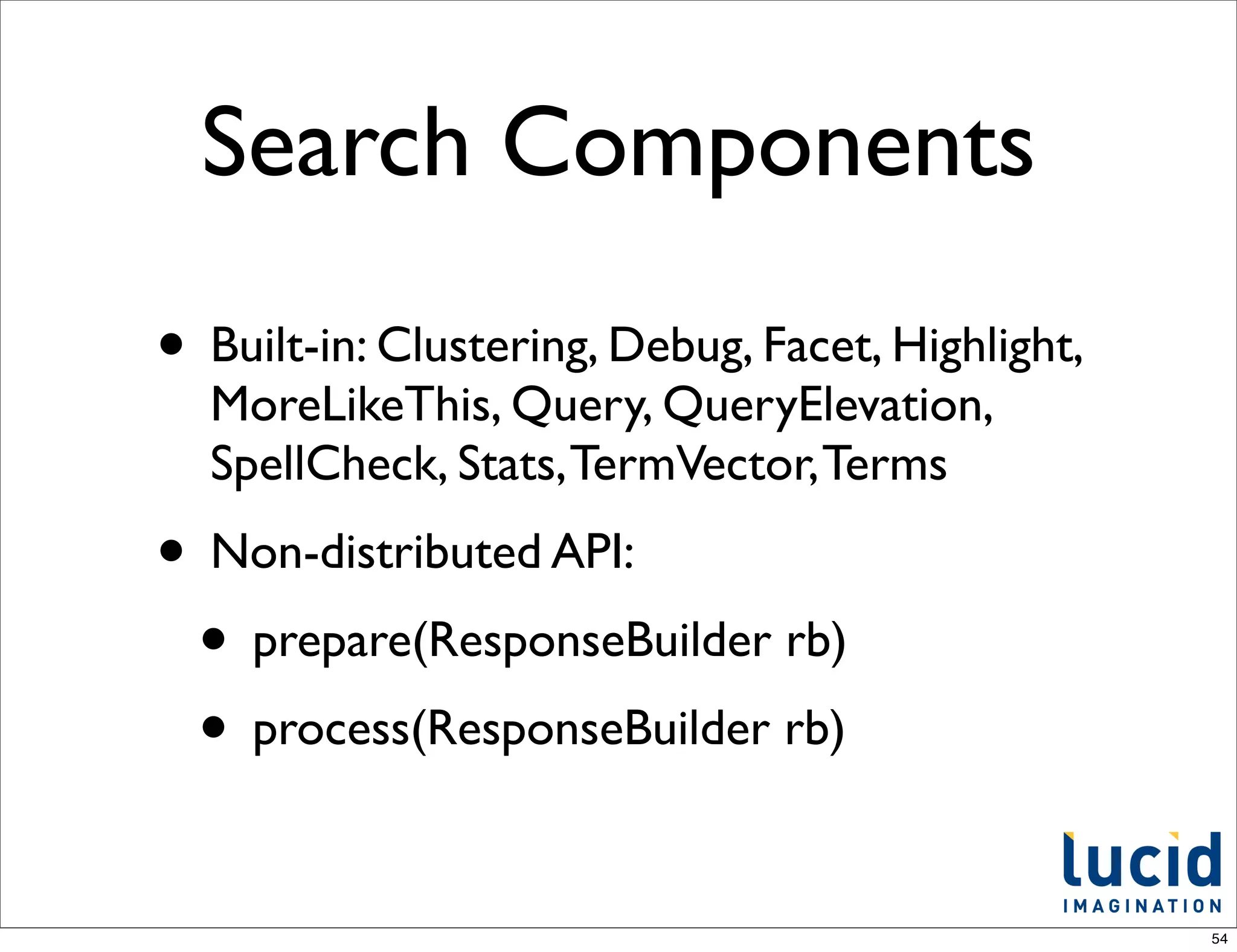Search Components
• Built-in: Clustering, Debug, Facet, Highlight,
  MoreLikeThis, Query, QueryElevation,
  SpellCheck, Stats, TermVector, Terms
• Non-distributed API:
 • prepare(ResponseBuilder rb)
 • process(ResponseBuilder rb)

                                                   54
 