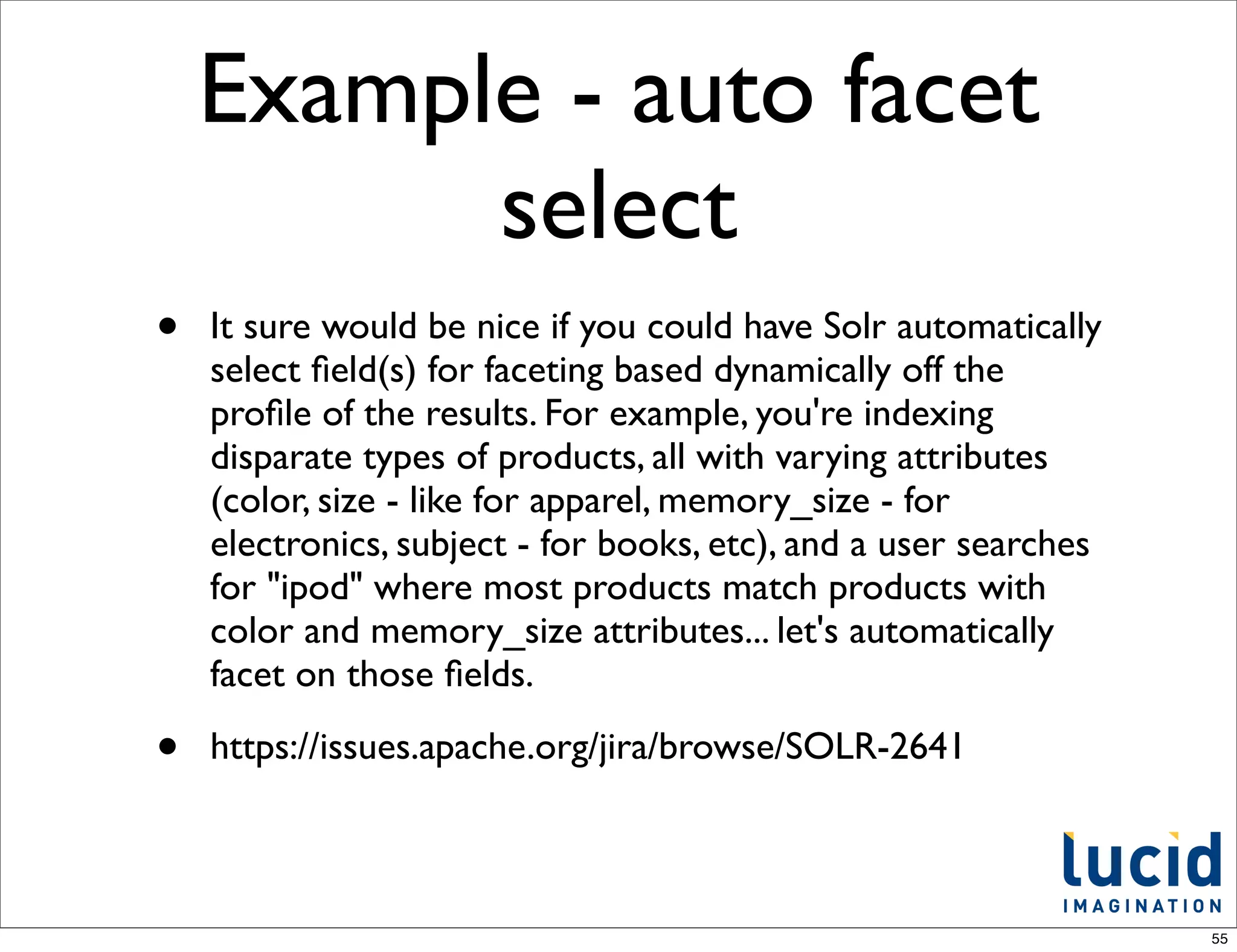 Example - auto facet
          select
•   It sure would be nice if you could have Solr automatically
    select ﬁeld(s) for faceting based dynamically off the
    proﬁle of the results. For example, you're indexing
    disparate types of products, all with varying attributes
    (color, size - like for apparel, memory_size - for
    electronics, subject - for books, etc), and a user searches
    for "ipod" where most products match products with
    color and memory_size attributes... let's automatically
    facet on those ﬁelds.

•   https://issues.apache.org/jira/browse/SOLR-2641



                                                                  55
 