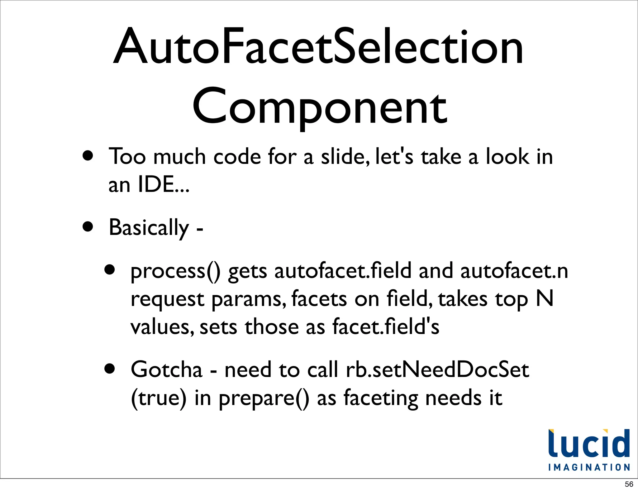 AutoFacetSelection
       Component
•   Too much code for a slide, let's take a look in
    an IDE...

•   Basically -

    •   process() gets autofacet.ﬁeld and autofacet.n
        request params, facets on ﬁeld, takes top N
        values, sets those as facet.ﬁeld's

    •   Gotcha - need to call rb.setNeedDocSet
        (true) in prepare() as faceting needs it


                                                        56
 