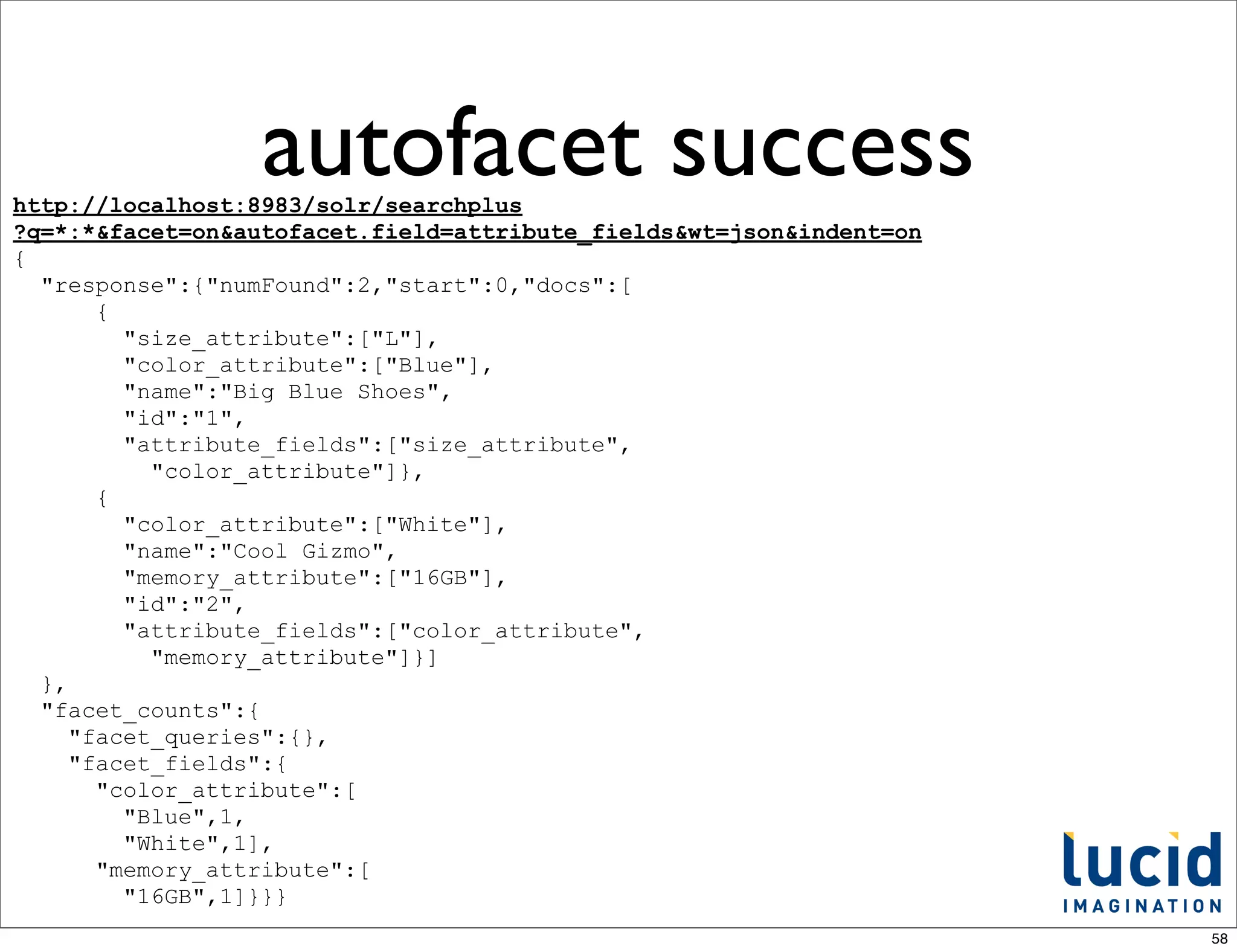 autofacet success
http://localhost:8983/solr/searchplus
?q=*:*&facet=on&autofacet.field=attribute_fields&wt=json&indent=on
{
  "response":{"numFound":2,"start":0,"docs":[
       {
         "size_attribute":["L"],
         "color_attribute":["Blue"],
         "name":"Big Blue Shoes",
         "id":"1",
         "attribute_fields":["size_attribute",
           "color_attribute"]},
       {
         "color_attribute":["White"],
         "name":"Cool Gizmo",
         "memory_attribute":["16GB"],
         "id":"2",
         "attribute_fields":["color_attribute",
           "memory_attribute"]}]
  },
  "facet_counts":{
     "facet_queries":{},
     "facet_fields":{
       "color_attribute":[
         "Blue",1,
         "White",1],
       "memory_attribute":[
         "16GB",1]}}}
                                                                     58
 