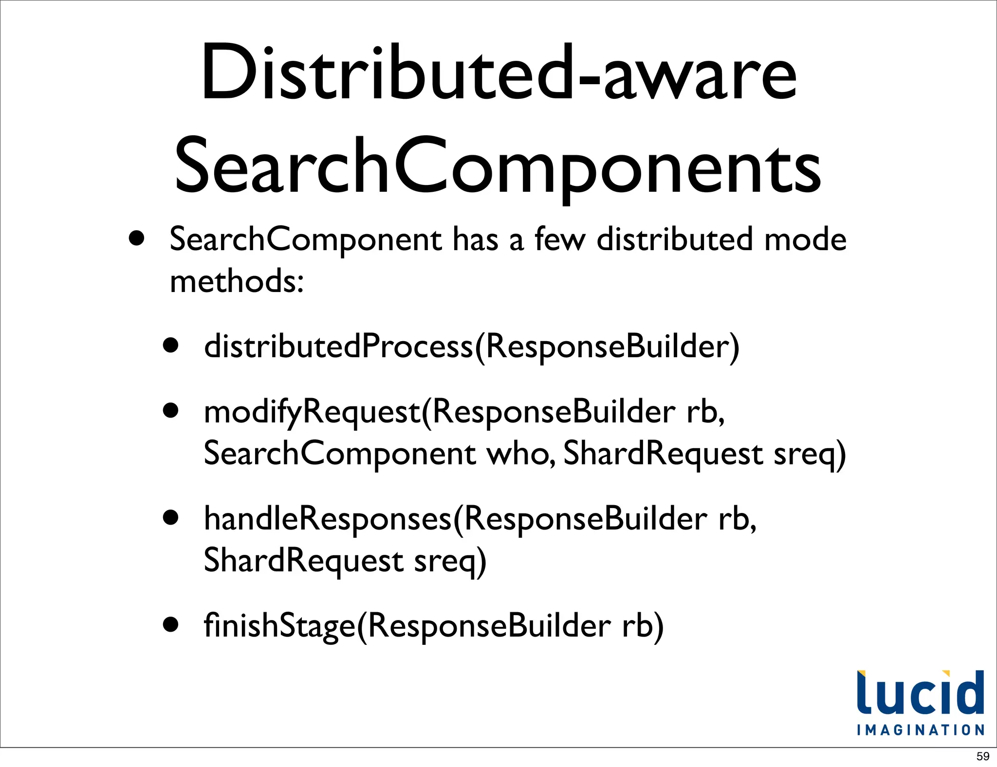 Distributed-aware
    SearchComponents
•   SearchComponent has a few distributed mode
    methods:

    •   distributedProcess(ResponseBuilder)

    •   modifyRequest(ResponseBuilder rb,
        SearchComponent who, ShardRequest sreq)

    •   handleResponses(ResponseBuilder rb,
        ShardRequest sreq)

    •   ﬁnishStage(ResponseBuilder rb)


                                                  59
 