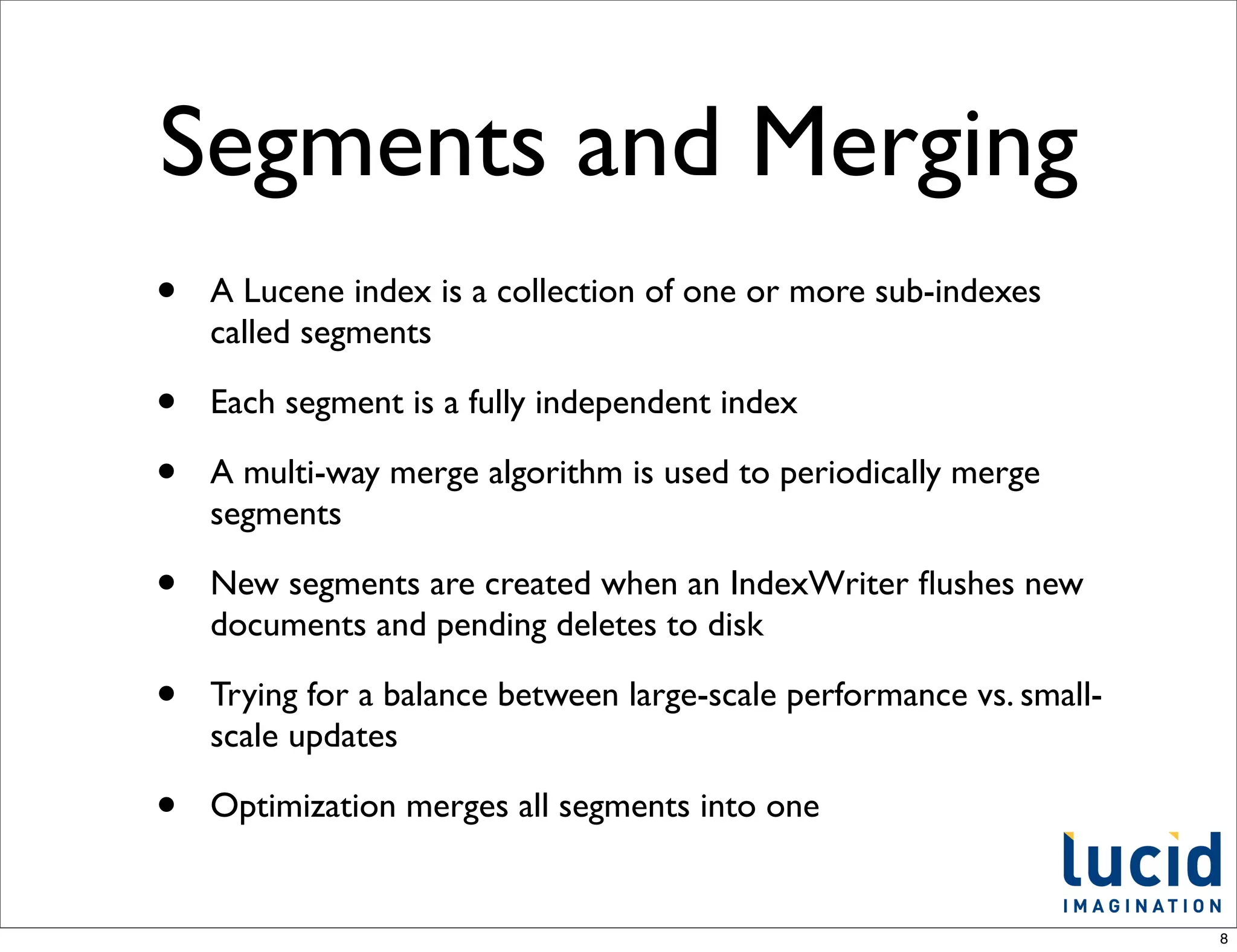 Segments and Merging
•   A Lucene index is a collection of one or more sub-indexes
    called segments

•   Each segment is a fully independent index

•   A multi-way merge algorithm is used to periodically merge
    segments

•   New segments are created when an IndexWriter ﬂushes new
    documents and pending deletes to disk

•   Trying for a balance between large-scale performance vs. small-
    scale updates

•   Optimization merges all segments into one


                                                                      8
 