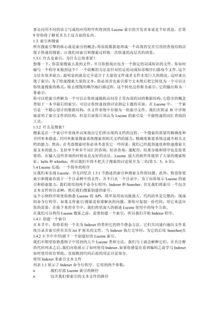 要访问用不同的语言写成的应用程序所得到的 Lucene 索引的开发者来说是个好消息。在第
9 章你将了解更多关于这方面的东西。
1.3 索引和搜索
所有搜索引擎的核心就是索引的概念：          将原始数据处理成一个高效的交差引用的查找结构以
便于快速的搜索。让我们对索引和搜索过程做一次快速的高层次的浏览。
1.3.1 什么是索引，为什么它很重要？
想像一下，你需要搜索大量的文件，并且你想找出包含一个指定的词或短语的文件。你如何
编写一个程序来做到这个？一个幼稚的方法是针对给定的词或短语顺序扫描每个文件。              这个
方法有很多缺点，        最明显的就是它不适合于大量的文件或者文件非常巨大的情况。     这时就出
现了索引：      为了快速搜索大量的文本，    你必须首先索引那个文本然后把它转化为一个可以让
你快速搜索的格式，除去缓慢的顺序地扫描过程。这个转化过程称为索引，它的输出称为一
条索引。
你可以把索引理解为一个可以让你快速随机访问存于其内部的词的数据结构。            它隐含的概念
类似于一本书最后的索引，可以让你快速找到讨论指定主题的页面。在 Lucene 中，一个索
引是一个精心设计的数据结构，在文件系统中存储为一组索引文件。我们在附录 B 中详细
地说明了索引文件的结构，但是目前你只须认为 Lucene 的索引是一个能快速的词汇查找的
工具。
1.3.2 什么是搜索？
搜索是在一个索引中查找单词来找出它们所出现的文档的过程。            一个搜索的质量用精确度和
召回率来描述。      召回率衡量搜索系统搜索到相关文档的能力，      精确度衡量系统过滤不相关文
档的能力。然而，在考虑搜索时你必须考虑其它一些因素。我们已经提到速度和快速搜索大
量文本的能力。支持单个和多个词汇的查询，短语查询，通配符，结果分级和排序也是很重
要的，在输入这些查询的时候也是友好的语法。Lucene 强大的软件库提供了大量的搜索特
征、bells 和 whistles，所以我们不得不把关于搜索的讨论展开为三章(第 3、5、6 章)。
1.4 Lucene 实战：一个简单的程序
让我们来实战 Lucene。首先回忆在 1.3.1 节描述的索引和搜索文件的问题。此外，假设你要
索引和搜索存放于一个目录树中的文件，并不只在一个目录中。为了向你展示 Lucene 的索
引和检索能力，我们将用到两个命令行程序：Indexer 和 Searcher。首先我们将索引一个包含
文本文件的目录树，然后我们搜索创建的索引。
这个示例程序将使你熟悉 Lucene 的 API，简单易用而功能强大。代码清单是完整的，现成
的命令行程序。如果文件索引/搜索是你要解决的问题，那你可复制一份代码，用它来适应
你的需要。在接下来的章节中，我们将更深入的描述 Lucene 使用中的每个方面。
在我们可以利用 Lucene 搜索之前，需要创建一个索引，所以我们开始 Indexer 程序。
1.4.1 创建一个索引
在本节中，你将看到一个名为 Indexer 的类和它的四个静态方法。它们共同递归遍历文件系
统目录并索引所有具有.txt 扩展名的文件。当 Indexer 执行完毕时，为它的后续 Searcher(在
1.4.2 小节中介绍)留下一个创建好的 Lucene 索引。
我们不期望你熟悉例子中用到的几个 Lucene 类和方法，我们马上就会解释它们。在有注释
的代码列表之后，       我们向你展示了如何使用 Indexer。如果你感觉在看到编码之前学习 Indexer
如何使用很有帮助，直接跳到代码后面的用法讨论部分。
使用 Indexer 来索引文本文件
列表 1.1 展示了 Indexer 命令行程序。它用到两个参数：
n         我们存放 Lucene 索引的路径
n         包含我们要索引的文本文件的路径
 