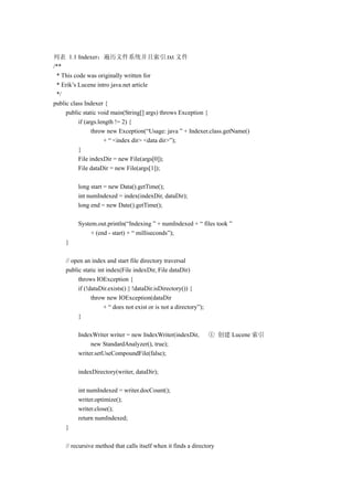 列表 1.1 Indexer：遍历文件系统并且索引.txt 文件
/**
 * This code was originally written for
 * Erik’s Lucene intro java.net article
 */
public class Indexer {
     public static void main(String[] args) throws Exception {
          if (args.length != 2) {
                throw new Exception(“Usage: java ” + Indexer.class.getName()
                     + “ <index dir> <data dir>”);
          }
          File indexDir = new File(args[0]);
          File dataDir = new File(args[1]);

         long start = new Data().getTime();
         int numIndexed = index(indexDir, dataDir);
         long end = new Date().getTime();

         System.out.println(“Indexing ” + numIndexed + “ files took ”
              + (end - start) + “ milliseconds”);
    }

    // open an index and start file directory traversal
    public static int index(File indexDir, File dataDir)
         throws IOException {
         if (!dataDir.exists() || !dataDir.isDirectory()) {
               throw new IOException(dataDir
                    + “ does not exist or is not a directory”);
         }

         IndexWriter writer = new IndexWriter(indexDir,           ① 创建 Lucene 索引
              new StandardAnalyzer(), true);
         writer.setUseCompoundFile(false);

         indexDirectory(writer, dataDir);

         int numIndexed = writer.docCount();
         writer.optimize();
         writer.close();
         return numIndexed;
    }

    // recursive method that calls itself when it finds a directory
 