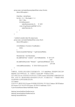 private static void indexDirectory(IndexWriter writer, File dir)
          throws IOException {

          File[] files = dir.listFiles();
          for (int i = 0; i < files.length; i++) {
                File f = files;
                if (f.isDirectory()) {
                       indexDirectory(writer, f);  ② 递归
                } else if (f.getName().endsWith(“.txt”)) {
                       indexFile(writer, f);
                }
          }
     }

     // method to actually index file using Lucene
     private static void indexFile(IndexWriter writer, File f)
          throws IOException {

          if (f.isHidden() || !f.exists() || !f.canRead()) {
                 return;
          }
          System.out.println(“Indexing ” + f.getCanonicalPath());

          Document doc = new Document();
          doc.add(Field.Text(“contents”, new FileReader(f)));③ 索引文件
                                                                  内容
          doc.add(Field.Keyword(“filename”, f.getCannicalPath()));④ 索引
                                                                  文件名称
          writer.addDocument(doc); ⑤ 添加片段到 Lucene 索引
     }
}
有趣的是，代码的大部分是执行目录的遍历(②)。只有 IndexWriter 的创建和关闭(①)和
IndexFile 方法中的四行(③，④，⑤)使用了 Lucene API—有效的 6 行代码。
这个示例只关注.txt 扩展名的文本文件是为了在说明 Lucene 的用法和强大功能时保持尽量
简单。在第 7 章，我们将向你展示如何处理非文本文件，并且我们开发了一个现成的小框架
来分析和索引几种常见的格式的文档。
运行 Indexer
在命令行中，       我们针对包含 Lucene 本身的源文件的本地工作目录运行 Indexer。我们使 Indexer
索引/lucene 目录下的文件并将 Lucene 索引保存在 build/index 目录中。
% java lia.meetlucene.Indexer build/index /lucene

Indexing /lucene/build/test/TestDoc/test.txt
Indexing /lucene/build/test/TestDoc/test2.txt
Indexing /lucene/BUILD.txt
 
