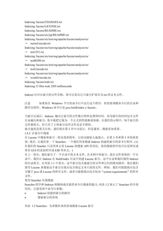 Indexing /lucene/CHANGES.txt
Indexing /lucene/LICENSE.txt
Indexing /lucene/README.txt
Indexing /lucene/src/jsp/README.txt
Indexing /lucene/src/test/org/apache/lucene/analysis/ru/
→ stemsUnicode.txt
Indexing /lucene/src/test/org/apache/lucene/analysis/ru/
→ test1251.txt
Indexing /lucene/src/test/org/apache/lucene/analysis/ru/
→ testKOI8.txt
Indexing /lucene/src/test/org/apache/lucene/analysis/ru/
→ testUnicode.txt
Indexing /lucene/src/test/org/apache/lucene/analysis/rn/
→ wordsUnicode.txt
Indexing /lucene/todo.txt
Indexing 13 files took 2205 milliseconds

Indexer 打印出索引的文件名称，你可以看出它只索引扩展名为.txt 的文本文件。

注意   如果你在 Windows 平台的命令行中运行这个程序，你需要调整命令行的目录和
路径分割符。Windows 命令行是 java buildindex c:lucene。

当索引完成后，Indexer 输出它索引的文件数目和所花费的时间。因为报告的时间包含文件
目录遍历和索引，你不能把它做为一个正式的性能衡量依据。在我们的示例中，每个索引的
文件都很小，但只有了 2 秒索引这些文件还是不错的。
索引速度是要关注的，我们将在第 2 章中讨论它。但是通常，搜索更加重要。
1.4.2 在索引中搜索
在 Lucene 中搜索和索引一样高效和简单。它的功能惊人地强大，在第 3 章和第 5 章你将看
到。  现在，   让我们看一下 Searcher， 一个我们用来搜索 Indexer 创建的索引的命令行程序。          (记
住我们的 Seacher 只是用来示范 Lucene 的搜索 API 的用法。你的搜索程序也可以是网页或
带有 GUI 的桌面程序或 EJB 等形式。)
在上一部分，我们索引了一个目录中的文本文件。在本例中的索引，放在文件系统的一个目
录中。我们让 Indexer 在 build/index 目录中创建 Lucene 索引，这个目录和我们调用 Indexer
的目录相关。在列表 1.1 中看出，这个索引包含被索引的文件和它们的绝对路径。现在我们
要用 Lucene 来搜索这个索引以找出包含指定文本片段的文件。例如，我们可能想找出包含
关键字 java 或 Lucene 的所有文件，或者可能想找出包含短语“system requirements”的所有
文件。
使用 Searcher 实现搜索
Searcher 程序和 Indexer 相辅相成并提供命令行搜索的能力。       列表 1.2 展示了 Searcher 的全部
代码。它接受两个命令行参数：
n         Indexer 创建的索引的路径
n         搜索索引的查询

列表 1.2 Searcher：为参数传来的查询搜索 Lucene 索引
 