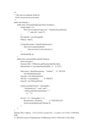 /**
 * This code was originally written for
 * Erik’s Lucene intro java.net article
 */
public class Searcher {
     public static void main(String[] args) throws Exception {
          if (args.length != 2) {
                throw new Exception(“Usage: java ” + Searcher.class.getName()
                     + “ <index dir> <auery>”);
          }
          File indexDir = new File(args[0]);
          String q = args[1];

         if (!indexDir.exists() || !indexDir.isDirectory()) {
               throw new Exception(indexDir +
                    “ does not exist or is not a directory.”);
         }
         search(indexDir, q);
    }
    public static void search(File indexDir, String q)
         throws Exception {
         Directory fsDir = FSDirectory.getDirectory(indexDir, false);
         IndexSearcher is = new IndexSearcher(fsDir); ① 打开索引

         Query query = QueryParser.parse(q, “contents”,          ② 分析查询
              new StandardAnalyzer());
         long start = new Date().getTime();
         Hits hits = is.search(query);      ③ 搜索索引
         long end = new Date().getTime();

         System.err.println(“Found ” + hits.length() +
              “ document(s) (in ” + (end - start) +
              “ milliseconds) that matched query ‘” +
                  q + “’:”);

         for (int i = 0; i < hits.length(); i++) {
               Document doc = hits.doc(i);          ④ 得到匹配的文档
               System.out.println(doc.get(“filename”));
         }
    }
}
Searcher 类似于 Indexer，只有几行代码与 Lucene 相关。在 search 方法中出现了几种特别的
事物，
① 我们使用 Lucene 的 IndexSearcher 和 FSDirectory 类来打开我们的索引以进行搜索。
 