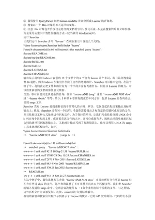 ② 我们使用 QueryParser 来把 human-readable 查询分析成 Lucene 的查询类。
③ 搜索以一个 Hits 对象的形式返回结果集。
④ 注意 Hits 对象包含的仅仅是隐含的文档的引用。                           换句话说，      不是在搜索的时候立即加载，
而是采用从索引中惰性加载的方式—仅当调用 hits.doc(int)时。
运行 Searcher
让我们运行 Searcher 并用‘lucene’查询在索引中找出几个文档：
%java lia.meetlucene.Searcher build/index ‘lucene’
Found 6 document(s) (in 66 milliseconds) that matched query ‘lucene’:
/lucene/README.txt
/lucene/src/jsp/README.txt
/lucene/BUILD.txt
/lucene/todo.txt
/lucene/LICENSE.txt
/lucene/CHANGES.txt
输出显示我们用 Indexer 索引的 13 个文档中的 6 个含有 lucene 这个单词，而且这次搜索花
费 66 毫秒。因为 Indexer 在索引中存放了文件的绝对路径，Searcher 可以输出它们。在这个
例子中，我们决定把文件和路径存为一个字段并没有考虑什么，但是以 Lucene 的观点，可
以给要索引的文档附加任意元数据。
当然，你可以使用更多复杂的查询，例如‘lucene AND doug’或者‘lucene AND NOT slow’
或‘+lucene +book’等等。第 3、5 和第 6 章所有搜索的不同方面，包括 Lucene 的查询语法。
使用 xargs 工具
Searcher 类对 Lucene 的搜索特征的非常简化的示例。所以，它仅仅把匹配结果输出到标准
输出上。      然而，    Searcher 还有另一个技巧。          考虑你需要找出含有指定的关键词或短语的文件，
并且你想以某种方式处理这些匹配文件。                         为了保持简单性，           让我们考虑你想使用 UNIX 命令
ls 列出每个匹配的文件，或许看看该文件的大小、许可位或拥有者。既然已经简单地把匹配
文档的路径写到标准输出上，又把统计输出写到了标准错误上，你可以利用 UNIX 的 xargs
工具来处理匹配文件，如下：
%java lia.meetlucene.Searcher build/index
→ ‘lucene AND NOT slow’ | xargs ls –l

Found 6 document(s) (in 131 milliseconds) that
→ matched query ‘lucene AND NOT slow’:
-rw-r--r-- 1 erik staff 4215 10 Sep 21:51 /lucene/BUILD.txt
-rw-r--r-- 1 erik staff 17889 28 Dec 10:53 /lucene/CHANGES.txt
-rw-r--r-- 1 erik staff 2670 4 Nov 2001 /lucene/LICENSE.txt
-rw-r--r-- 1 erik staff 683 4 Nov 2001 /lucene/README.txt
-rw-r--r-- 1 erik staff 370 26 Jan 2002 /lucene/src/jsp/
→ README.txt
-rw-r--r-- 1 erik staff 943 18 Sep 21:27 /lucene/todo.txt
在这个例子中，我们选择布尔查询‘lucene AND NOT slow’来找出所有含有单词 lucene 但
不含有单词 slow 的文件。这个查询花费了 131 毫秒并找出 6 个匹配文件。我们把 Searcher
的输入传递给 xargs 命令，它将会依次使用 ls –l 命令来列出每个匹配的文件。与之类似，
这些匹配文件可以被复制、连接、email 或打印到标准输出。
我们的索引和搜索应用程序示例展示了 Lucene 的优点。它的 API 使用简洁。代码的大小(并
 