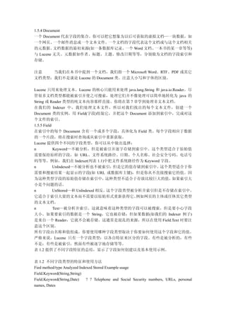 1.5.4 Document
一个 Document 代表字段的集合。你可以把它想象为以后可获取的虚拟文档—一块数据，如
一个网页、     一个邮件消息或一个文本文件。一个文档的字段代表这个文档或与这个文档相关
的元数据。     文档数据的最初来源(如一条数据库记录、一个 Word 文档、一本书的某一章等等)
与 Lucene 无关。元数据如作者、标题、主题、修改日期等等，分别做为文档的字段索引和
存储。

注意   当我们在本书中提到一个文档，我们指一个 Microsoft Word、RTF、PDF 或其它
文档类型；我们不是谈论 Lucene 的 Document 类。注意大小写和字体的区别。

Lucene 只用来处理文本。Lucene 的核心只能用来处理 java.lang.String 和 java.io.Reader。尽
管很多文档类型都能被索引并使之可搜索，处理它们并不像处理可以简单地转化为 java 的
String 或 Reader 类型的纯文本内容那样直接。你将在第 7 章学到处理非文本文档。
在我们的 Indexer 中，我们处理文本文件，所以对我们找出的每个文本文件，创建一个
Document 类的实例，用 Field(字段)组装它，并把这个 Document 添加到索引中，完成对这
个文件的索引。
1.5.5 Field
在索引中的每个 Document 含有一个或多个字段，具体化为 Field 类。每个字段相应于数据
的一个片段，将在搜索时查询或从索引中重新获取。
Lucene 提供四个不同的字段类型，你可以从中做出选择：
n           Keyword—不被分析，但是被索引并逐字存储到索引中。这个类型适合于原始值
需要保持原样的字段，如 URL、文件系统路径、日期、个人名称、社会安全号码、电话号
码等等。例如，我们在 Indexer(列表 1.1)中把文件系统路径作为 Keyword 字段。
n           UnIndexed—不被分析也不被索引，但是它的值存储到索引中。这个类型适合于你
需要和搜索结果一起显示的字段(如 URL 或数据库主键)，但是你从不直接搜索它的值。因
为这种类型字段的原始值存储在索引中，                  这种类型不适合于存放比较巨大的值，     如果索引大
小是个问题的话。
n           UnStored—和 UnIndexed 相反。这个字段类型被分析并索引但是不存储在索引中。
它适合于索引大量的文本而不需要以原始形式重新获得它。                  例如网页的主体或任休其它类型
的文本文档。
n           Text—被分析并索引。这就意味着这种类型的字段可以被搜索，但是要小心字段
大小。如果要索引的数据是一个 String，它也被存储；但如果数据(如我们的 Indexer 例子)
是来自一个 Reader，它就不会被存储。这通常是混乱的来源，所以在使用 Field.Text 时要注
意这个区别。
所有字段由名称和值组成。你要使用哪种字段类型取决于你要如何使用这个字段和它的值。
严格来说，Lucene 只有一个字段类型：以各自特征来区分的字段。有些是被分析的，有些
不是；有些是被索引，然面有些被逐字地存储等等。
表 1.2 提供了不同字段特征的总结，显示了字段如何创建以及基本使用示例。

表 1.2 不同字段类型的特征和使用方法
Fied method/type Analyzed Indexed Stored Example usage
Field.Keyword(String,String)
Field.Keyword(String,Date)    ? ? Telephone and Social Security numbers, URLs, personal
names, Dates
 