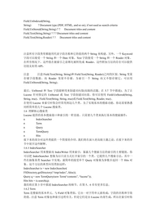 Field.UnIndexed(String,
String)      ? Document type (PDF, HTML, and so on), if not used as search criteria
Field.UnStored(String,String) ? ? Document titles and content
Field.Text(String,String) ? ? ? Document titles and content
Field.Text(String,Reader) ? ?    Document titles and content




注意所有字段类型都能用代表字段名称和它的值的两个 String 来构建。另外，一个 Keyword
字段可以接受一个 String 和一个 Date 对象，Text 字段接受一个 String 和一个 Reader 对象。
在所有情况下，这些值在被索引之前都先被转化成 Reader，这些附加方法的存在可以提供
比较友好的 API。

注意         注意 Field.Text(String, String)和 Field.Text(String, Reader)之间的区别。String 变量
存储字段数据，而 Reader 变量不存储。为索引一个 String 而又不想存储它，可以用
Field.UnStored(String, String)。

最后，UnStored 和 Text 字段能够用来创建词向量(高级的话题，在 5.7 节中描述)。为了让
Lucene 针对指定的 UnStored 或 Text 字段创建词向量，你可以使用 Field.UnStored(String,
String, true)，Field.Text(String, String, true)或 Field.Text(String, Reader, true)。
在使用 Lucene 来索引时你会经常用到这几个类。为了实现基本的搜索功能，你还需要熟悉
同样简单的几个 Lucene 搜索类。
1.6 理解核心搜索类
Lucene 提供的基本搜索接口和索引的一样直接。只需要几个类来执行基本的搜索操作：
n           IndexSearcher
n           Term
n           Query
n           TermQuery
n           Hits
接下来的部分对这些类提供一个简要的介绍。                             我们将在深入更高级主题之前，                   在接下来的章
节中展开这些解释。
1.6.1 IndexSearcher
IndexSearcher 用来搜索而 IndexWriter 用来索引：暴露几个搜索方法的索引的主要链接。你
可以把 IndexSearcher 想象为以只读方式打开索引的一个类。它提供几个搜索方法，其中一
些在抽象基类 Searcher 中实现；最简单的接受单个 Query 对象做为参数并返回一个 Hits 对
象。这个方法的典型应用类似这样：
IndexSearcher is = new IndexSearcher(
FSDirectory.getDirectory(“/tmp/index”, false));
Query q = new TermQuery(new Term(“contents”, “lucene”));
Hits hits = is.search(q);
我们将在第 3 章中描述 IndexSearcher 的细节，在第 5、6 章有更多信息。
1.6.2 Term
Term 是搜索的基本单元。与 Field 对象类似，它由一对字符串元素组成：字段的名称和字段
的值。注意 Term 对象也和索引过程有关。但是它们是由 Lucene 内部生成，所以在索引时你
 
