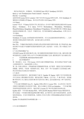 一般不必考虑它们。在搜索时，你可能创建 Term 对象并 TermQuery 同时使用。
Query q = new TermQuery(new Term(“contents”, “lucene”));
Hits hits = is.search(q);
这段代码使 Lucene 找出在 contents 字段中含有单词 lucene 的所有文档。因为 TermQuery 对
象继承自它的抽象父类 Query，你可以在等式的左边用 Query 类型。
1.6.3 Query
Lucene 中包含一些 Query 的具体子类。              到目前为止，      在本章中我们仅提到过最基本的 Lucene
Query ： TermQuery 。 其 它 Query 类 型 有 BooleanQuery ， PhraseQuery, PrefixQuery,
PhrasePrefixQuery, RangeQuery, FilteredQuery 和 SpanQuery。 所有这些都在第 3 章描述。Query
是最基本的抽象父类。它包含一些通用方法，其中最有趣的是 setBoost(float)，在第 3.5.9 小
节中描述。
1.6.4 TermQuery
TermQuery 是 Lucene 支持的最基本的查询类型，并且它也是最原始的查询类型之一。它用
来匹配含有指定值的字段的文档，这在前几段只已经看到。
1.6.5 Hits
Hits 类是一个搜索结果(匹配给定查询的文档)文档队列指针的简单容器。                            基于性能考虑，  Hits
的实例并不从索引中加载所有匹配查询的所有文档，                            而是每次一小部分。 3 章描述了其中
                                                                第
的细节。
1.7 其它类似的搜索产品
在你选择 Lucene 做为你的 IR 库之前，你可能想看看相同领域中的其它方案。我们对你可能
相考虑的其它方案做了研究，               这个小节对我们的发现做了总结。                我们将这些产品分成两大类：
n           信息搜索(IR, Information Retrieval)库
n           索引和搜索程序
第一组比较小；它由一些比 Lucene 小的全文索引和搜索库组成。你可以把这个组的产品嵌
入到你的程序中，如前面的图 1.5 所示。
第二组，      比较大的组由一些现成的索引的搜索软件组成。                         这个软件一般设计为针对某种特定
的数据，如网页，不如第一组的软件灵活。然而，其中一些产品也提供了它们的底层 API，
所以有时你也可以把它们当做 IR 库。
1.7.1 IR 库
在我们对本章的研究中，我们发现两个 IR 库—Egothor 和 Xapian—提供了差不多的特征集
合并且基本上都是辅助开发者的。我们也发现了 MG4J，它并不是一个 IR 库而是一套创建
IR 库的有用工具；           我们认为使用 IR 的开发者应该了解它。                这里是我们对这三种产品的评论。
Egothor
一个全文索引和搜索的 Java 库，Egothor 的核心算法与 Lucene 类似。它已经存在了很多年
并拥有少量积极的开发者和用户团体。领头人是捷克工程师 Leo Galambos，一个在 IR 领域
有深厚理论背景的博士研究生。他时常参与 Lucene 用户和开发者邮件列表的讨论。
Egothor 提供一个扩展的 Boolean 模块，使得它起到纯 Boolean 模块和 Vector 模块的作用。
你可以通过一个查询时参数来选择使用哪个模块。                           这个软件有大量不同的查询类型，       支持类
似的查询语法，并允许多线程查询，如果你工作在多 CPU 计算机或搜索远程索引时是相当
简单的。
Egothor 多以现成的程序如网络爬行器… …



1.7.2 索引和搜索程序
 