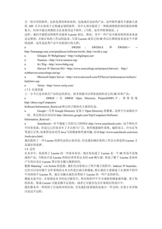 另一组可用的软件，包括免费的和商业的，包装成打包好的产品。这些软件通常不暴露大量
的 API 且不让你基于它构建定制的软件。其中大部分提供了一种机制使你控制有限的参数
集合，但却不能以预期的方法来使用这个软件。(当然，也有些特殊情况。)
这样，我们不能把这种软件直接和 Lucene 相比。然而，其中一些产品可能对你的需求来说
是足够的，并能让你的工作运转起来，尽量 Lucene 或其它的 IR 库以长期角度来说是个不错
的选择。这里是此类产品中比较流行的几种：
n                                       SWISH ， SWISH-E                 和    SWISH++       --
http://homepage.mac.com/pauljlucas/software/swish/, http://swish-e.org/
n           Glimpse 和 Webglimpse—http://webglimpse.net/
n           Namazu—http://www.namazu.org/
n           ht://Dig—http://www.htdig.org/
n           Harvest 和 Harvest-NG—http://www.sourceforge.net/projects/harvest/，http://
webharvest.sourceforge.net/ng/
n           Microsoft Index Server—http://www.microsoft.com/NTServer/techresources/webserv/
IndxServ.asp
n           Verity—http://www.verity.com/
1.7.3 在线资源
上一小节只是对相关产品的总的看法。很多资源可以帮你找到的其它的 IR 库和产品：
n                   DMOZ — 在 DMOZ Open Directory Project(ODP) 中 ， 你 将 发 现
http://dmoz.org/Computers/
Software/Information_Retrieval/和它的子版块有大量的信息。
n           Google—尽管 Google Directory 是基于 Open Directory 的数据，这两个目录确实不
一样。所以你也应该访问 http://directory.google.com/Top/Computers/Software/
Information_Retrival/。
n           Searchtools—有个搜索工具的专门的网站 http://www.searchtools.com/。                这个网站并
不时常更新，但是它已经很多年了并且相当广泛。软件根据操作系统、编程语言、许可证等
等进行分类。         如果你仅仅对用 Java 写的搜索软件感兴趣，                     访问 http://www.searchtools.com/toos
/tools-java.html。
我们提供了一些 Lucene 的替代品的正面评论，                      但是我们确信你的工作会让你觉得 Lucene 才
是最好的选择。
1.8 总结
在本章中，你获得了 Lucene 的一些基本知识。现在你知道了 Lucene 是一个 IR 库而不是现
成的产品，        当然也不是 Lucene 的初识者常常认为的 web 爬行器。                        你也了解了 Lucene 是如何
产生的以及在 Lucene 背后的关键人物和组织。
根据 Manning’s in Action 的思想，我们先向你展示了两个独立的程序，Indexer 和 Searcher，
它们可以对存储于文件系统的文本文件进行索引和搜索。                                   然后我们主要描述了在那两个程序
中用到每个 Lucene 类。最后贡献出我们对类似于 Lucene 的一些产品的研究。
搜索无处不在，在你阅读本书时也可能发生，你对你程序中不可或缺的搜索感兴趣。基于你
的需求，集成 Lucene 可能是微不足道的，或者它可能会包含在架构层的设计中。
我们像本章一样组织了后面两章的内容。                         首先我们需要做的是索引一些文档；                    在第 2 章详细
讨论这个过程。
 