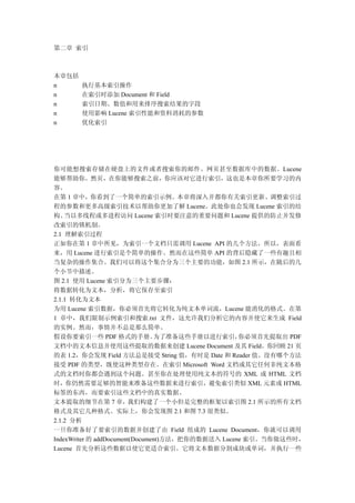 第二章 索引



本章包括
n      执行基本索引操作
n      在索引时添加 Document 和 Field
n      索引日期、数值和用来排序搜索结果的字段
n      使用影响 Lucene 索引性能和资料消耗的参数
n      优化索引




你可能想搜索存储在硬盘上的文件或者搜索你的邮件、网页甚至数据库中的数据。Lucene
能够帮助你。然页，在你能够搜索之前，你应该对它进行索引，这也是本章你所要学习的内
容。
在第 1 章中，你看到了一个简单的索引示例。本章将深入并都你有关索引更新、调整索引过
程的参数和更多高级索引技术以帮助你更加了解 Lucene。此处你也会发现 Lucene 索引的结
构、  当以多线程或多进程访问 Lucene 索引时要注意的重要问题和 Lucene 提供的防止并发修
改索引的锁机制。
2.1 理解索引过程
正如你在第 1 章中所见，为索引一个文档只需调用 Lucene API 的几个方法。所以，表面看
来，用 Lucene 进行索引是个简单的操作。然而在这些简单 API 的背后隐藏了一些有趣且相
当复杂的操作集合。我们可以将这个集合分为三个主要的功能，如图 2.1 所示，在随后的几
个小节中描述。
图 2.1 使用 Lucene 索引分为三个主要步骤：
将数据转化为文本，分析，将它保存至索引
2.1.1 转化为文本
为用 Lucene 索引数据，你必须首先将它转化为纯文本单词流，Lucene 能消化的格式。在第
1 章中，我们限制示例索引和搜索.txt 文件，这允许我们分析它的内容并使它来生成 Field
的实例。然而，事情并不总是那么简单。
假设你要索引一些 PDF 格式的手册。             为了准备这些手册以进行索引，     你必须首先提取出 PDF
文档中的文本信息并使用这些提取的数据来创建 Lucene Document 及其 Field。你回顾 21 页
的表 1.2，你会发现 Field 方法总是接受 String 值，有时是 Date 和 Reader 值。没有哪个方法
接受 PDF 的类型，既使这种类型存在。在索引 Microsoft Word 文档或其它任何非纯文本格
式的文档时你都会遇到这个问题。甚至你在处理使用纯文本的符号的 XML 或 HTML 文档
时，你仍然需要足够的智能来准备这些数据来进行索引，避免索引类似 XML 元素或 HTML
标签的东西，而要索引这些文档中的真实数据。
文本提取的细节在第 7 章，我们构建了一个小但是完整的框架以索引图 2.1 所示的所有文档
格式及其它几种格式。实际上，你会发现图 2.1 和图 7.3 很类似。
2.1.2 分析
一旦你准备好了要索引的数据并创建了由 Field 组成的 Lucene Document，你就可以调用
IndexWriter 的 addDocument(Document)方法，把你的数据送入 Lucene 索引。当你做这些时，
Lucene 首先分析这些数据以使它更适合索引。它将文本数据分割成块或单词，并执行一些
 