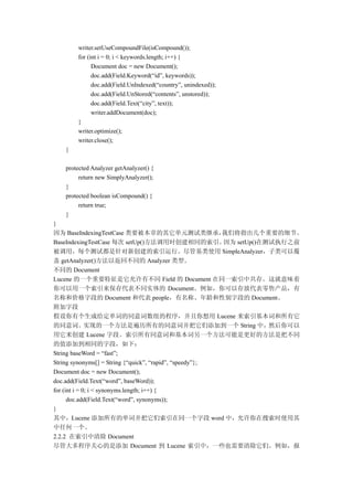 writer.setUseCompoundFile(isCompound());
       for (int i = 0; i < keywords.length; i++) {
             Document doc = new Document();
             doc.add(Field.Keyword(“id”, keywords));
             doc.add(Field.UnIndexed(“country”, unindexed));
             doc.add(Field.UnStored(“contents”, unstored));
             doc.add(Field.Text(“city”, text));
             writer.addDocument(doc);
       }
       writer.optimize();
       writer.close();
   }

   protected Analyzer getAnalyzer() {
        return new SimplyAnalyzer();
   }
   protected boolean isCompound() {
        return true;
   }
}
因为 BaseIndexingTestCase 类要被本章的其它单元测试类继承，                 我们将指出几个重要的细节。
BaseIndexingTestCase 每次 setUp()方法调用时创建相同的索引。             因为 setUp()在测试执行之前
被调用，每个测试都是针对新创建的索引运行。尽管基类使用 SimpleAnalyzer，子类可以覆
盖 getAnalyzer()方法以返回不同的 Analyzer 类型。
不同的 Document
Lucene 的一个重要特征是它允许有不同 Field 的 Document 在同一索引中共存。这就意味着
你可以用一个索引来保存代表不同实体的 Document。例如，你可以存放代表零售产品，有
名称和价格字段的 Document 和代表 people，有名称、年龄和性别字段的 Document。
附加字段
假设你有个生成给定单词的同意词数组的程序，并且你想用 Lucene 来索引基本词和所有它
的同意词。实现的一个方法是遍历所有的同意词并把它们添加到一个 String 中，然后你可以
用它来创建 Lucene 字段。索引所有同意词和基本词另一个方法可能是更好的方法是把不同
的值添加到相同的字段，如下：
String baseWord = “fast”;
String synonyms[] = String {“quick”, “rapid”, “speedy”};
Document doc = new Document();
doc.add(Field.Text(“word”, baseWord));
for (int i = 0; i < synonyms.length; i++) {
      doc.add(Field.Text(“word”, synonyms));
}
其中，Lucene 添加所有的单词并把它们索引在同一个字段 word 中，允许你在搜索时使用其
中任何一个。
2.2.2 在索引中清除 Document
尽管大多程序关心的是添加 Document 到 Lucene 索引中，一些也需要清除它们。例如，报
 