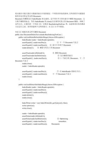 纸出版社可能只想在可搜索的索引中保留最近一个周的有价值的新闻。              另外的程序可能想清
除所有包含特定单词的 Document。
Document 的删除是由 IndexReader 来完成的。这个类并不立即从索引中删除 Document。它
只做个删除的标志，等待 IndexReader 的 close()方法调用时真正的 Document 删除。理解了
这些之后，让我们看一下列表 2.2：它继承 BaseIndexingTestCase 类，这意味着在每次测试
方法运行之前，基类重建两个文档的索引，在 2.2.1 小节中描述。

列表 2.2 根据内部文档号删除 Document
public class DocumentDeleteTest extends BaseIndexingTestCase {
     public void testDeleteBeforeIndexMerge() throws IOException {
          IndexReader reader = IndexReader.open(dir);
          assertEquals(2, reader.maxDoc());             ① 下一个 Document 号是 2
          assertEquals(2, reader.numDocs());   ② 索引中有两个 Document
          reader.delete(1);    ③ 删除号码为 1 的 Document

       assertTrue(reader.isDeleted(1));            ④ 删除 Document
       assertTrue(reader.hasDeletions());             ⑤ 包含删除的索引
       assertEquals(2, reader.maxDoc());              ⑥ 1 个索引的 Document，下一个
Document 号是 2
       reader.close();
       reader = IndexReader.open(dir);

         assertEquals(2, reader.maxDoc());            ⑦ 在 IndexReader 重新打开后，
         assertEquals(1, reader.numDocs());        下一个 Document 号是 2
         reader.close();
    }

    public void testDeleteAfterIndexMerge() throws IOException {
         IndexReader reader = IndexReader.open(dir);
         assertEquals(2, reader.maxDoc());
         assertEquals(2, reader.numDocs());
         reader.delete(1);
         reader.close();

         IndexWriter writer = new IndexWriter(dir, getAnalyzer(), false);
         writer.optimize();
         writer.close();

         reader = IndexReader.open(dir);
         assertFalse(reader.isDeleted(1));
         assertFalse(reader.hasDeletions());            ⑧ Optimizing
         assertEquals(1, reader.maxDoc());                renumbers
         assertEquals(1, reader.numDocs());       Documents
 