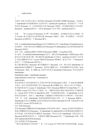 reader.close();
   }
｝
①②③ 列表 2.2 的代示展示了如何指定 Document 的内部编号来删除 Document。它也展示
了 IndexReader 经常混淆的两个方法的不同：maxDoc()和 numDocs()。前者返回下一个可用
的内部 Document 号，后者返回索引中的 Document 的数目。因为我们的索引只含有两个
Document，numDocs()返回 2；又因为 Document 号从 0 开始，maxDoc()也返回 2。

注意        每个 Lucene 的 Document 有个唯一的内部编号。这些编码不是永久分配的，因
为 Lucene 索引分配时在内部重新分配 Document 的编号。因此，你不能假定一个给定的
Document 总是拥有同一个 Document 编号。

④⑤ 在 testDeleteBeforeIndexMerge()方法中的测试也示范了 IndexReader 的 hasDeletions()方
法以检查一个索引是否包含有删除标志的 Document 和 isDeleted(int)方法以检查指定编号的
Document 的状态。
⑥⑦ 可见，numDocs()能够立即感知到 Document 的删除，而 maxDoc()不能。
⑧ 此外，在 testDeleteAfterIndexMerge()方法中，我们关闭 IndexReader 并强制 Lucene 优化
索引以合并索引的各片断。然后我们用 IndexReader 打开索引，maxDoc()方法返回 1 而不是
2， 因为在删除和合并后，             Lucene 对剩余的 Document 重新编号。索引中只有一个 Document，
所以下一下可能 Document 编号是 1。
除了我们通过指定 Document 编号来删除单个 Document 之外，你可以用 IndexReader 的
delete(Term)方法删除多个 Document。使用这个删除方法，允许你删除所有包含指定 Term
的 Document。例如，为了删除 city 字段中包含单词 Amsterdam 的 Document，你可以这样用
IndexReader：
IndexReader reader = IndexReader.open(dir);
reader.delete(new Term(“city”, “Amsterdam”));
reader.close();
你在使用这个方法时要特别小心，                   因为在所有索引的 Document 中指定一个 term 将会擦除整
个索引。这个方法的使用类似于基于 Document 编号的删除方法；将在 2.2.4 小节中描述。
你可能奇怪为什么 Lucene 在 IndexReader 中执行 Document 删除而不是 IndexWriter 中。这
个问题在 Lucene 社区中每几个月就问一次，大概因为有缺点或者可能是容易让人误解的类
名。Lucene 的用户经常认为 IndexWriter 是唯一可以修改索引的类，且 IndexReader 以只读
的形式访问索引。实际上，IndexWriter 只接触索引片断列表和合并片断时的一小部分索引
文件。另一方面，IndexReader 知道如何解析所有索引文件。当一个 Document 删除时，
IndexReader 在标记它被删除之前首先需要定位包含指定 Document 的片断。             目前还没有计划
改变这两个 Lucene 类的名称或行为。
2.2.3 恢复 Document
因为 Document 的删除延迟到 IndexReader 实例关闭时才执行，Lucene 允许程序改变想法并
恢复已做删除标记的 Document。对 IndexReader 的 undeleteAll()方法的调用通过清除索引目
录中的.del 文件来恢复所有删除的 Document。所以在关闭 IndexReader 实例关闭之后
Document 就保留在索引中了。只能使用与删除 Document 时同一个 IndexReader 实例，才能
调用 undeleteAll()来恢复 Document。
2.2.4 更新索引中的 Document
“如何才能更新索引中的文档？”是一个在 Lucene 用户邮件列表中经常问的问题。Lucene
 