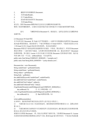 2.  删除所有你要删除的 Document。
3.  关闭 IndexReader。
4.  打开 IndexWriter。
5.  添加你要添加的所有 Document。
6.  关闭 IndexWriter。
要记住：批量 Document 删除和索引总是比交叉删除和添加操作快。
懂得了更新和删除操作，让我们讨论如何提升索引的性能并尽可能好地利用硬件资源。

    技巧             当删除和添加 Document 时，批量进行。这样总是要比交叉删除和添
加操作快。

2.3 Document 和 Field 增量
并不是所有的 Document 和 Field 是平等创建的――或者至少你能确定选择性的 Document
或 Field 增量的情况。假设你要写一个索引和搜索公司 Email 的程序。可能需求是给公司员
工的 Email 比其它 Email 消息更多的重要性。你会如何做呢？
Document 增量是个使得这种需求能够简单实现的一个特征。默认情况下，所有的 Document
都没有增量――或者更恰当地说，它们都有相同的增量因数 1.0。通过改变某个 Document
的增量因数，你可能让 Lucene 认为它比索引中的其他 Document 更重要或不重要。执行这
些的 API 只需一个方法，setBoost(float)，可以这样用：
public static final String COMPANY_DOMAIN = “example.com”;
public static final String BAD_DOMAIN = “yucky-domain.com”;

Document doc = new Document();
String senderEmail = getSenderEmail();
String senderName = getSenderName();
String subject = getSubject();
String body = getBody();
doc.add(Field.Keywork(“senderEmail”, senderEmail));
doc.add(Field.Text(“senderName”, senderName));
doc.add(Field.Text(“subject”, subject));
doc.add(Field.UnStored(“body”, body));
if (getSenderDomain().endsWithIgnoreCase(COMPANY_DOMAIN)) {
      doc.setBoost(1.5);         ① 员工增量因数：1.5
} else if (getSenderDomain().endsWithIgnoreCase(BAD_DOMAIN)) {
      doc.setBoost(0.1);         ② Bad 域增量因数：0.1
}
writer.addDocument(doc);
在本例中，我们检查邮件域名来决定发件人是不是公司的员工。
①        当我们索引由公司员工发送的消息时，我们把他们的增量因数设为 1.5，这默认的因
数 1.0 大。
②        当我们碰到来自虚构的不可信域的发件人发送的消息时，                         我们通过把它们的增量因数
隐为 0.1 把它们归类为不重要的。
就象你可以增量 Document 一样，                你也可以增量个别的字段。         当你增量 Document 时，Lucene
内部使用相同的增量因数增量它的每个字段。                          假设 Email 索引程序的另一个需求是考虑标题
 