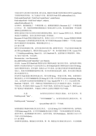 字段比发件人的名称字段更重要。                      换句话说，       搜索时对标题字段的匹配比同样对 senderName
字段的匹配更有价值。为了完成这个计划，我们使用 Field 类的 setBoost(float)方法：
Field senderNameField = Field.Text(“senderName”, senderName);
Field subjectField = Field.Text(“subject”, subject);
subjectField.setBoost(1.2);
在本例中，我们随便选了一个增量因数 1.2，就像我们随便为 Document 选了一个增量因数
1.5 和 0.1 一样。你要用的增量因数值取决于你要达到什么目的；你可能需要做一些实验和
调整来达到预期的目标。
值得注意的是字段可以有和它们相关联的固定增量，是由于 Lucene 的算分方式。增量总得
来说是个高级特征，没有它很多程序也能工作得很好。
Document 和 Field 增量在搜索时起作用，你将在 3.5.9 小节中学到。Lucene 的搜索结果根据
每个 Document 与查询的接近程度来分级，                      每个匹配的 Document 分被赋于一个分值。           Lucene
的评分规则受许多因素影响，增量因数是其中之一。
2.4 索引日期
邮件含有发送和接收日期，文件有很多相关的日期，HTTP 呼应有一个包含请求页面最后修
改日期 Last-Modified 头。像很多其他 Lucene 用户一样，你可能需要索引日期。Lucene 带有
一个 Field.Keyword(String, Date)方法，还有 DateField 类，这使得索引日期很简单。例如，
为了索引当前日期，可以这样：
Document doc = new Document();
doc.add(Field.Keyword(“indexDate”, new Date()));
在内部，Lucene 使用 DateField 类把给定的日期转化成适于索引的字符串。这样处理日期比
较简单，     但是你在使用这个方法时必须小心：                       使用 DateField 把日期转化成可以索引的 String，
包括日期的所有部分，               甚至毫秒。      你将在 6.5 节中看到，        这可能会导致某些查询的性能问题。
实际上，你很少需要精确到毫秒的日期，至少对查询来说是这样。通常，你可以把日期近似
到小时或着甚至天。
因为所有 Field 值最后都会转化成文本，你可以像 String 一样索引日期。例如，如果你把日
期近似到天， YYYYMMDD 格式的 String 索引日期，
              以                                        可以使用 Field.Keyword(String, String)
方法。运用这种方法的原因是你能够索引在 Unix Epoch(1970 年 1 月 1 日)之前的日期，
DateField 不能处理。尽管一些解决这个限制的修补在近几年来被很多人提出，但是没有一
个很完美。所以他们只能在 Lucene 补丁列表中找到，而没有包含在 Lucene 中。根据 Lucene
用户提到这个限制的频率，不能索引 1970 年之前的日期通常不是个问题。

            注意                   如果你仅需要对日期进行搜索，而不是时间，用
Field.Keyword(“date”,
                                “ YYYYMMDD ” ) 。 如 果 你 要 取 得 完 整 的 时 间 ， 用
Field.Keyword(“timestamp”,
                                <java.util.Date>)索引另一个 Field。

如果你想把日期或时间格式化为其它形式，一定注意 String 是以字典顺序排序的；这样做允
许期间(date-range)查询。以 YYYYMMDD 格式索引日期的一个好处是能够仅用年来查询，
或用年和月，或者精确地年和月和日。仅用年查询，使用 PrefixQuery。我们将在 3.4.3 小节
中深入讨论 PrefixQuery。
2.5 索引数值
有两种常见的情况，数值索引非常重要。第一种，数值包含在要索引的文本中，并且你想确
 