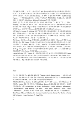 的开源程序。       基本上，  这是一个简单的具有 Web 接口(CGI)的电话本，          那时排在首位的类型。
(实际上，它在 19 世纪 90 年代末的案例学习中被引用为一个示例。)大学和政府机构是这个
程序的主要用户，现在还有很多在使用它。在 1997 年使用我的 WebPh，我继续创建了
Populus，一个当时很流行的白页。尽管技术(与 WebPh 类似)很普通，但是 Populus 有很重的
负担，并且能够与 WhoWhere、Bigfoot 和 Infospace 等大角色相媲美。
在两个关于个人联系信息的项目之后，是该探索新的领域了。我开始了下一个冒险，
Infojump，用来在网上时事通讯、杂志、报纸中选择高质量的信息。我拥有的软件由大量的
Perl 模块和脚本组成，      Infojump 利用一个称作 Webinator 的 Web 爬行器和一个全文搜索的产
品叫作 Texis。在 1998 年 Infojump 提供的服务很像今天的 FindArticles.com。
尽管 WebPh、Populus 和 Infojump 达到了它们的目的并是功能很完善，但它们都有技术的局
限性。   它们缺少的是一个用反向索引来支持全文搜索强大的信息搜索库。                       为了不重复相同的
工作，我开始搜寻一个我认为不可能存在的解决方案。在 2000 年早期，我发现了 Lucene，
我正在寻找的缺少的部分，并且我一下子就喜欢上了它。
我在 Lucene 还在 SourceForge 的时候就加入了这个项目，        后来 2002 年 Lucene 转移到 Apache
软件基金会。我对 Lucene 的热爱是因为这些年来它已经成为我很多思想的核心组件。这些
思想中的一个是 Simpy，我最近的一个项目。Simpy 是个有许多特点的个性 Web 服务，可以
让用户加标签、索引、搜索和共享在网上找到的信息。它主要使用了 Lucene，上千条索引，
由 Doug Cutting 的另一个项目 Nutch(见第 10 章)提供动力支持。我对 Lucene 的积极参与导
致我被邀请与 Erik Hatcher 共同编写 Lucene in Action。
Lucene In Action 有关于 Lucene 最全面的信息。接下来的 10 章包含的信息围绕你使用 Lucene
创建优秀程序所需的所有主题。这是它平坦且轻快的协作过程的结果，就像 Lucene 社区一
样。Lucene 和 Lucene in Action 证明了有类似兴趣的人们可以完成什么，不管在人生中会碰
到什么情况，都会积极地为全球知识的共享做出贡献。




致谢

首先并且是最重要的，我们感谢我们的妻子 Carole(Erik)和 Margaret(Otis)，一直支持这本书
的写作。没有她们的支持，这本书就不可能出版。Erik 感谢他的两个儿子，Ethan 和 Jakob，
因为他们的忍耐和理解，Erik 写这本书时没有时间陪他们玩耍。
我们真诚感谢 Doug Cutting。没有 Doug 的贡献，就不可能有 Lucene。没有其他 Lucene 的
贡献者，Lucene 就会少很多特征、更多的 Bug，Lucene 的成长就会花更长的时间。感谢所
有的贡献者，包括 Peter Carlson、Tal Dayan、Scott Ganyo、Eugene Gluzberg、Brian Goetz、
Christoph Goller、Mark Harwook、Tim Jones、Daniel Naber、Andrew C. Oliver、Dmitry
Serebrennikov、Kelvin Tan 和 Matt Tucher。同时，我们感谢所有贡献在第 10 章的案例的人：
Dion Almaer、  Michael Cafarella、Bob Carpenter、Karsten Konrad、Terence Parr、Robert Selvaraj、
Ralf Steinbach、Holger Stenzhorn 和 Craig Walls。
…
…
 