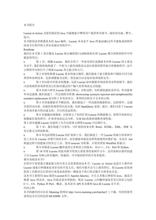 本书简介

Lucene in Action 为使用最好的 Java 开源搜索引擎的用户提供所有细节、最好的实践、警告、
技巧。
本书假设读者熟悉基本的 Java 编程。Lucene 本身是个 Java 档案(JAR)文件并能集成到简单
的命令行程序和大型企业级应用程序中。
Roadmap
我们在本书第 1 部分覆盖 Lucene 核心编程接口(API)使你在将 Lucene 整合到你的程序中时
愿意使用它：
n          第 1 章，接触 Lucene。我们介绍了一些基本的信息搜索术语和 Lucene 的主要竞
争对手。     我们很快地构建了一个你马上能用或修改以适应需要的简单索引和搜索程序。                                这个
示例程序向你打开了探索 Lucene 其它能力的大门。
n          第 2 章使你熟悉 Lucene 基本的索引操作。    我们描述了索引数值和日期的不同字段
类型和各种技术。包括调整索引过程、优化索引以及如何处理线程安全。
n          第 3 章向你介绍基本的搜索，包括 Lucene 如何根据查询来排列文档的细节。我们
讨论基础的查询类型及它们如何通过用户输入的查询表达式创建。
n          第 4 章深入研究 Lucene 的索引核心，分析过程。分析器创建块及单词、单词流和
单词过滤器。       我们创建了一些定制的分析器，      showcasing synonym injection and metaphone(like
soundex) replacement.也分析了非英语语言，典型的分析汉字文本的示例。
n          第 5 章讲述搜索章节剩余的。我们描述了一些高级的搜索特征，包括排序、过滤
及使用词向量。高级的查询类型在此出现，包括 SpanQuery 家族。最后，我们讨论了 Lucene
对查询多索引的内建支持，并行的及远程的。
n          第 6 章超越高级搜索，向你展示了如何扩展 Lucene 的搜索能力。你将学到如何定
制搜索结果的排序、扩展查询表达式分析、实现 Hit 收集和调整查询性能。
第 2 部分超越 Lucene 内建的工具并向你展示围绕 Lucene 可以做什么。
n          第 7 章，我们创建了可重用、可扩展的用来分析 Word、HTML、XML、PDF 及
其它格式文档的框架。
n          第 8 章包括围绕 Lucene 的扩展和工具。我们描述了一些 Lucene 的索引查看和开
发工具以及 Lucene 沙箱中的好东西。高亮搜索项就是这种你想要的沙箱扩展，还有在 Ant
构建过程中创建索引的其它工具。使用 noncore 分析器，并使用类似 WordNet 的索引。
n          第 9 章描述 Lucene 翻译成其它各种语言的版本，如 C++、C#、Perl 和 Python。
n          第 10 章将 Lucene 的技术细节带到大量优秀的案例学习中。这些案例由那些创建
了以 Lucene 为核心的有趣的、快速的、可升级的程序的开发者提供。
谁应该阅读本书？
在程序中需要强大搜索能力的开发人员需要阅读这本书。Lucene in Action 也适合于那些对
Lucene 或索引和搜索技术好奇的开发人员，他们可能不会马上就用到它。把 Lucene 添加到
你的工具箱对以后的项目来说是值得的—搜索是个热门的话题并且将来也会是。
这本书主要使用 Java 版的 Lucene(来自 Apache Jakarta)，并且大多数示例使用 Java。最适合
熟悉 Java 的读者。Java 经验是很有帮助的，然而 Lucene 已经翻译成很多其它的语言包括
C++、C#、Python 和 Perl。概念、技术甚至 API 本身都和 Java 版 Lucene 差不多。
代码示例
本书的源代码可以从 Manning 的网站 http://www.manning.com/hatcher2 上下载。代码的使用
说明包含在代码包的 README 文件。
 