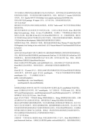 书中出现的大多数代码是由我们编写并包含在代码包中。某些代码(尤其是案例代码)不在我
们的代码包中提供。书中的代码片断归贡献者所有。同时，我们包含了 Lucene 代码库的部
分代码，基于 Apache 软件许可协议(http://www.apache.org/licenses/LICENSE-2.0)。
代码示例不包括 package 和 import 语句，以节省空间；具体请参照实际代码。
为什么是 JUnit?
我们相信书中的代码示例应该都是高质量的。典型的“hello world”例子经常帮助读者测试
他们的环境。
我 们 使 用 独 特 的 方 法 来 使 用 书 中 的 代 码 示 例 。 大 部 分 示 例 是 实 际 的 JUnit 测 试 用例
(http://www.junit.org)。JUnit，是 Java 单元测试框架，可以断言一个特殊情况是否能以可重
复的方式出现。通过 IDE 或 Ant 进行自动 JUnit 测试用例可以一步一步地构筑系统。我们在
本书用使用 JUnit 是因为平时都在其它项目中使用，并想让你看看我们如何编码。测试驱动
开发(Test Driven Development, TDD)是我们强烈推荐的开发模式。
如果你对 JUnit 不熟，请阅读以下基础。我们也建议你阅读 Dave Thomas 和 Andy Hunt 编著
的 《Pragmatic Unit Testing in Java with JUnit》还有 Vincent Massol 和 Ted Husted 编著的
                                            ，                                  《JUnit
in Action》  。
JUnit 基础
这部分是对 JUnit 快速但当然不完整的介绍。                     我们将提供理解我们示例代码所需的基础知识。
首先，     我们的 JUnit 测试用例继承 junit.framework.TestCase 并且很多通过部 LiaTestCase 基类
间接继承它。我们的具体测试类附合这个命名习惯：给类名加后缀 Test。例如，我们的
QueryParser 的测试是 QueryParserTest.java。
JUnit 自动执行所有类似 public void testXXX()的方法，此处 XXX 是个任意有意义的名称。
JUnit 测试方法必须简洁，保持好的设计。(例如创建可重复的功能模块等等)
断言
JUnit 建立在一组 assert 语句上，          使你自由编写简洁的测试代码并使 JUnit 框架处理失败状态
及指出细节。最常用的 assert 语句是 assertEquals；一些是为不同的数据类型而重载的
assertEquals 方法。一个示例测试方法如下：
public void testExample() {
      SomeObject obj = new SomeObject();
      assertEqueals(10, obj.someMethod());
}
如果指定的值(在本例中的 10)不等于真实值(本例中是调用 obj 的 someMethod 的返回值)，
assert 方法抛出运行时异常。除了 assertEquals，为了方便还有一些其他 assert 方法。我们也
使用 assertTrue(expression)、assertFalse(expression)和 assertNull(expression)语句。这些测试分
别判断这个表达式是否是 true、false 和 null。
assert 语句有个接受一个附加的 String 参数的重载表示。String 参数都是用来汇报的，在测
试失败时向开发人员指出更多信息。我们使用这个 String 消息参数以更好的描述。
通过以这种风格编写我们的测试用例，                       可以从我们构建大系统的复杂中解放出来，                   而且可以
每次只关注更少的细节。利用合适的测试用例，我们能够增强信心和灵活性。信心来自于我
们知道代码的变化如优化算法不会破坏系统的其它部分，                               因为出现这种情况的话，           自动测试
组件能让我们在它影响产品之前发现。重构是一种改变代码内部结构的艺术(或者说科学)，
所以它能够适应变化的需求而又不影响系统的对外接口。
在上下文中的 JUnit
让我们看一下到目前为止谈论的 JUnit 并把它放到本书的上下文中。JUnit 测试用例继承于
junit.framework.TestCase，且测试方法都类似 public void testXXX()形式。我们的测试用例之
 