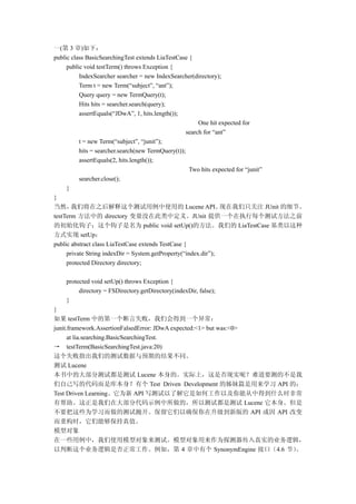 一(第 3 章)如下：
public class BasicSearchingTest extends LiaTestCase {
     public void testTerm() throws Exception {
          IndexSearcher searcher = new IndexSearcher(directory);
          Term t = new Term(“subject”, “ant”);
          Query query = new TermQuery(t);
          Hits hits = searcher.search(query);
          assertEquals(“JDwA”, 1, hits.length());
                                                         One hit expected for
                                                    search for “ant”
          t = new Term(“subject”, “junit”);
          hits = searcher.search(new TermQuery(t));
          assertEquals(2, hits.length());
                                                     Two hits expected for “junit”
          searcher.close();
     }
}
当然，    我们将在之后解释这个测试用例中使用的 Lucene API。                             现在我们只关注 JUnit 的细节。
testTerm 方法中的 directory 变量没在此类中定义。JUnit 提供一个在执行每个测试方法之前
的初始化钩子；这个钩子是名为 public void setUp()的方法。我们的 LiaTestCase 基类以这种
方式实现 setUp：
public abstract class LiaTestCase extends TestCase {
     private String indexDir = System.getProperty(“index.dir”);
     protected Directory directory;

    protected void setUp() throws Exception {
         directory = FSDirectory.getDirectory(indexDir, false);
    }
}
如果 testTerm 中的第一个断言失败，我们会得到一个异常：
junit.framework.AssertionFalsedError: JDwA expected:<1> but was:<0>
      at lia.searching.BasicSearchingTest.
→ testTerm(BasicSearchingTest.java:20)
这个失败指出我们的测试数据与预期的结果不同。
测试 Lucene
本书中的大部分测试都是测试 Lucene 本身的。实际上，这是否现实呢？难道要测的不是我
们自己写的代码而是库本身？有个 Test Driven Development 的姊妹篇是用来学习 API 的：
Test Driven Learning。它为新 API 写测试以了解它是如何工作以及你能从中得到什么时非常
有帮助。这正是我们在大部分代码示例中所做的，所以测试都是测试 Lucene 它本身。但是
不要把这些为学习而做的测试抛开。保留它们以确保你在升级到新版的 API 或因 API 改变
而重构时，它们能够保持真值。
模型对象
在一些用例中，我们使用模型对象来测试。模型对象用来作为探测器传入真实的业务逻辑，
以判断这个业务逻辑是否正常工作。例如，第 4 章中有个 SynonymEngine 接口（4.6 节）                 。
 