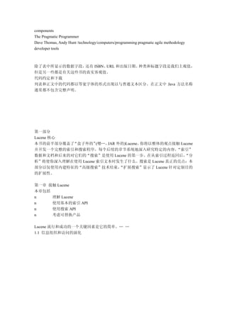 components
The Pragmatic Programmer
Dave Thomas, Andy Hunt /technology/computers/programming pragmatic agile methodology
developer tools



除了表中所显示的数据字段，还有 ISBN、URL 和出版日期。种类和标题字段是我们主观值，
但是另一些都是有关这些书的真实客观值。
代码约定和下载
列表和正文中的代码都以等宽字体的形式出现以与普通文本区分。在正文中 Java 方法名称
通常都不包含完整声明。




第一部分
Lucene 核心
本书的前半部分覆盖了“盒子外的”    (嗯…，JAR 外的)Lucene。你将以整体的观点接触 Lucene
并开发一个完整的索引和搜索程序。每个后续的章节系统地深入研究特定的内容。            “索引”
数据和文档和后来的对它们的“搜索”是使用 Lucene 的第一步。在从索引过程返回后，        “分
析”将使你深入理解在使用 Lucene 索引文本时发生了什么。搜索是 Lucene 真正的亮点：本
部分以仅使用内建特征的“高级搜索”技术结束，       “扩展搜索”显示了 Lucene 针对定制目的
的扩展性。

第一章 接触 Lucene
本章包括
n    理解 Lucene
n    使用基本的索引 API
n    使用搜索 API
n    考虑可替换产品

Lucene 流行和成功的一个关键因素是它的简单。… …
1.1 信息组织和访问的演化
 