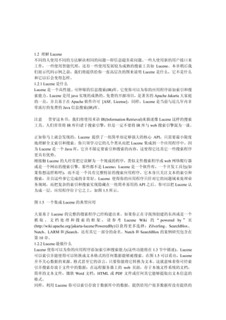 1.2 理解 Lucene
不同的人使用不同的方法解决相同的问题—即信息超负荷问题。            一些人使用新的用户接口来
工作，一些使用智能代理，还有一些使用发展较为成熟的搜索工具如 Lucene。本章稍后我
们展示代码示例之前，我们将提供给你一张高层次的图来说明 Lucene 是什么，它不是什么
和它以后会变得怎样。
1.2.1 Lucene 是什么
Lucene 是一个高性能、可伸缩的信息搜索(IR)库。它使你可以为你的应用程序添加索引和搜
索能力。Lucene 是用 java 实现的成熟的、免费的开源项目，是著名的 Apache Jakarta 大家庭
的一员，并且基于在 Apache 软件许可 [ASF, License]。同样，Lucene 是当前与近几年内非
常流行的免费的 Java 信息搜索(IR)库。

注意  贯穿这本书，我们将使用术语 IR(Information Retrieval)来描述像 Lucene 这样的搜索
工具。人们常常将 IR 库归诸于搜索引擎，但是一定不要将 IR 库与 web 搜索引擎混为一谈。

正如你马上就会发现的，Lucene 提供了一组简单却足够强大的核心 API，只需要最小限度
地理解全文索引和搜索。你只须学习它的几个类从而把 Lucene 集成到一个应用程序中。因
为 Lucene 是一个 Java 库，它并不限定要索引和搜索的内容，这使得它比其它一些搜索程序
更具有优势。
刚接触 Lucene 的人经常把它误解为一个现成的程序，类似文件搜索程序或 web 网络爬行器
或是一个网站的搜索引擎。那些都不是 Lucene：Lucene 是一个软件库，一个开发工具包(如
果你想这样称呼)，而不是一个具有完整特征的搜索应用程序。它本身只关注文本的索引和
搜索，并且这些事它完成的非常好。Lucene 使得你的应用程序只针对它的问题域来处理业
务规则，而把复杂的索引和搜索实现隐藏在一组简单易用的 API 之后。你可以把 Lucene 认
为成一层，应用程序位于它之上，如图 1.5 所示。

图 1.5 一个集成 Lucene 的典型应用

大量基于 Lucene 的完整的搜索程序已经构建出来。如果你正在寻找预创建的东西或是一个
抓 取 、 文 档 处 理 和 搜 索 的 框 架 ， 请 参 考 Lucene Wiki 的 “ powered by ” 页
(http://wiki.apache.org/jakarta-lucene/PoweredBy)以获得更多选择：Zilverling、SearchBlox、
Nutch、LARM 和 jSearch，还有其它一部分的命名。Nutch 和 SearchBlox 的案例研究包含在
第 10 章。
1.2.2 Lucene 能做什么
Lucene 使你可以为你的应用程序添加索引和搜索能力(这些功能将在 1.3 节中描述)。Lucene
可以索引并能使得可以转换成文本格式的任何数据能够被搜索。在图 1.5 可以看出，Lucene
并不关心数据的来源、格式甚至它的语言，只要你能将它转换为文本。这就意味着你可经索
引并搜索存放于文件中的数据：在远程服务器上的 web 页面，存于本地文件系统的文档，
简单的文本文件，微软 Word 文档，HTML 或 PDF 文件或任何其它能够提取出文本信息的
格式。
同样，利用 Lucene 你可以索引存放于数据库中的数据，提供给用户很多数据库没有提供的
 