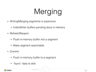 www.elastic.co
Merging
• Writing/Merging segments is expensive
• IndexWriter buffers pending docs in memory
• Refresh/Reopen:
• Flush in-memory buffer into a segment
• Make segment searchable
• Commit
• Flush in-memory buffer to a segment
• “fsync” data to disk
11
 