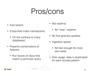 www.elastic.co
Pros/cons
• Fast search
• Cross-ﬁeld index intersections
• On the contrary to many
databases!
• Powerful combinations of
features
• Run facets on docs that
match a particular query
14
• Not realtime
• Yet “near” realtime
• No ﬁne-grained updates
• Ingestion speed
• Yet fast enough for most
use-cases
• Disk usage: data is duplicated
for each access pattern
 