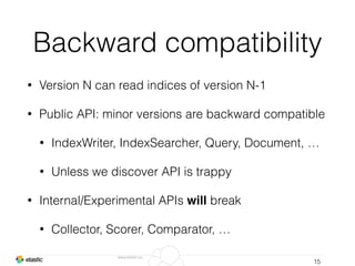 www.elastic.co
Backward compatibility
• Version N can read indices of version N-1
• Public API: minor versions are backward compatible
• IndexWriter, IndexSearcher, Query, Document, …
• Unless we discover API is trappy
• Internal/Experimental APIs will break
• Collector, Scorer, Comparator, …
15
 