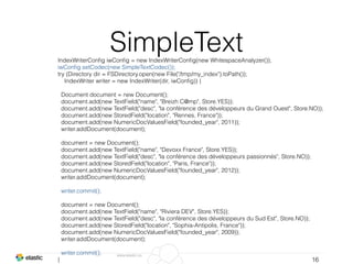 www.elastic.co
SimpleText
16
IndexWriterConﬁg iwConﬁg = new IndexWriterConﬁg(new WhitespaceAnalyzer());
iwConﬁg.setCodec(new SimpleTextCodec());
try (Directory dir = FSDirectory.open(new File("/tmp/my_index").toPath());
IndexWriter writer = new IndexWriter(dir, iwConﬁg)) {
Document document = new Document();
document.add(new TextField("name", "Breizh C@mp", Store.YES));
document.add(new TextField("desc", "la conférence des développeurs du Grand Ouest", Store.NO));
document.add(new StoredField("location", "Rennes, France"));
document.add(new NumericDocValuesField("founded_year", 2011));
writer.addDocument(document);
document = new Document();
document.add(new TextField("name", "Devoxx France", Store.YES));
document.add(new TextField("desc", "la conférence des développeurs passionnés", Store.NO));
document.add(new StoredField("location", "Paris, France"));
document.add(new NumericDocValuesField("founded_year", 2012));
writer.addDocument(document);
writer.commit();
document = new Document();
document.add(new TextField("name", "Riviera DEV", Store.YES));
document.add(new TextField("desc", "la conférence des développeurs du Sud Est", Store.NO));
document.add(new StoredField("location", "Sophia-Antipolis, France"));
document.add(new NumericDocValuesField("founded_year", 2009));
writer.addDocument(document);
writer.commit();
}
 