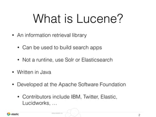 www.elastic.co
What is Lucene?
• An information retrieval library
• Can be used to build search apps
• Not a runtine, use Solr or Elasticsearch
• Written in Java
• Developed at the Apache Software Foundation
• Contributors include IBM, Twitter, Elastic,
Lucidworks, …
2
 