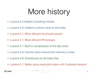 www.elastic.co
More history
• Lucene 3.4 Added a faceting module
• Lucene 4.0: Added a column store to the index
• Lucene 4.1: More efﬁcient structured search
• Lucene 4.1: More efﬁcient PK lookups
• Lucene 4.1: Built-in compression of the doc store
• Lucene 4.5: Column store moved from memory to disk
• Lucene 4.8: Checksums on all index ﬁles
• Lucene 5.1: Better query execution plans with 2-phases iterators
7
 