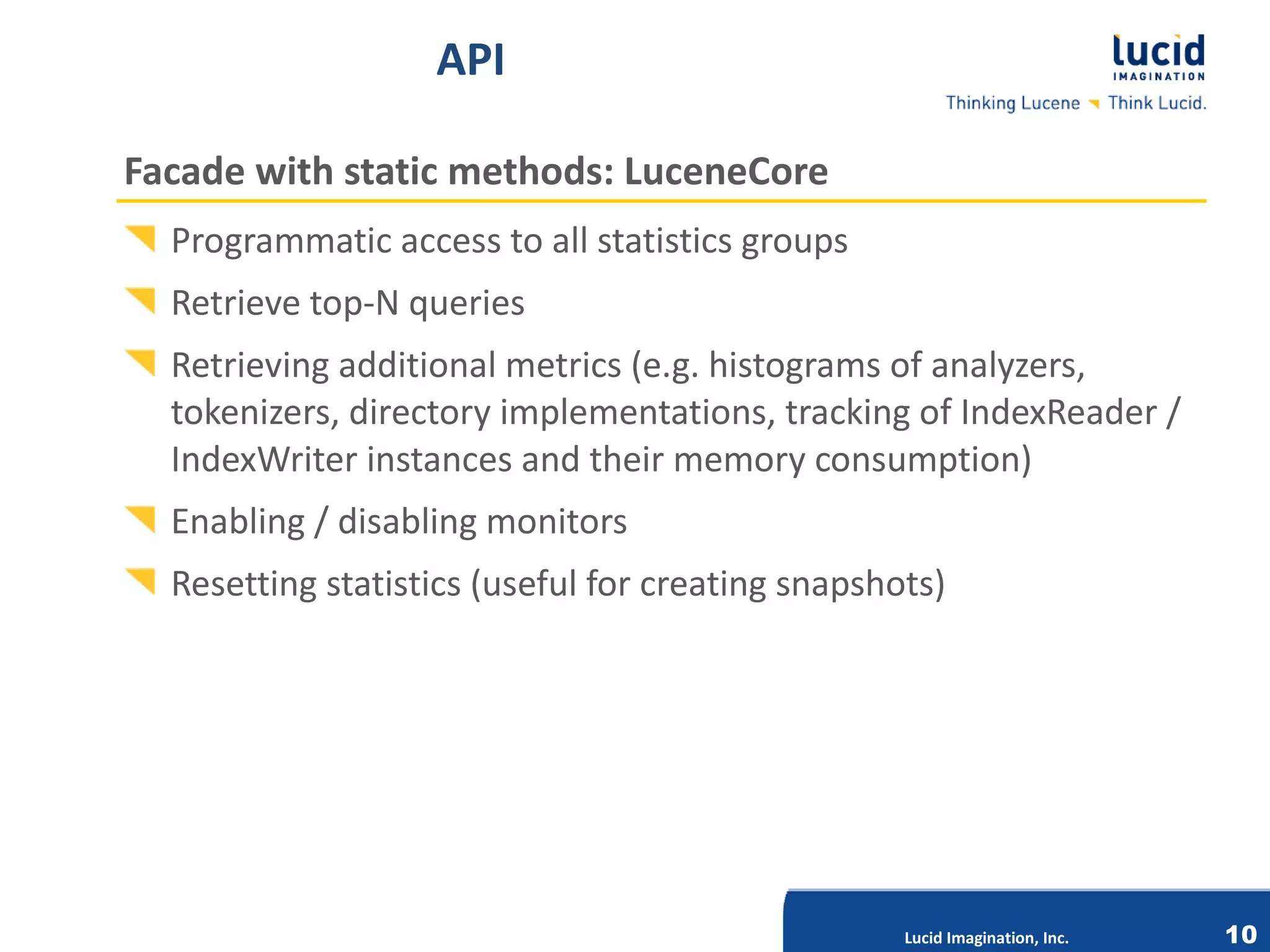 API

Facade with static methods: LuceneCore
  Programmatic access to all statistics groups
  Retrieve top-N queries
  Retrieving additional metrics (e.g. histograms of analyzers,
  tokenizers, directory implementations, tracking of IndexReader /
  IndexWriter instances and their memory consumption)
  Enabling / disabling monitors
  Resetting statistics (useful for creating snapshots)


                             Lucid Imagination, Inc.




                                                       Lucid Imagination, Inc.   10
 
