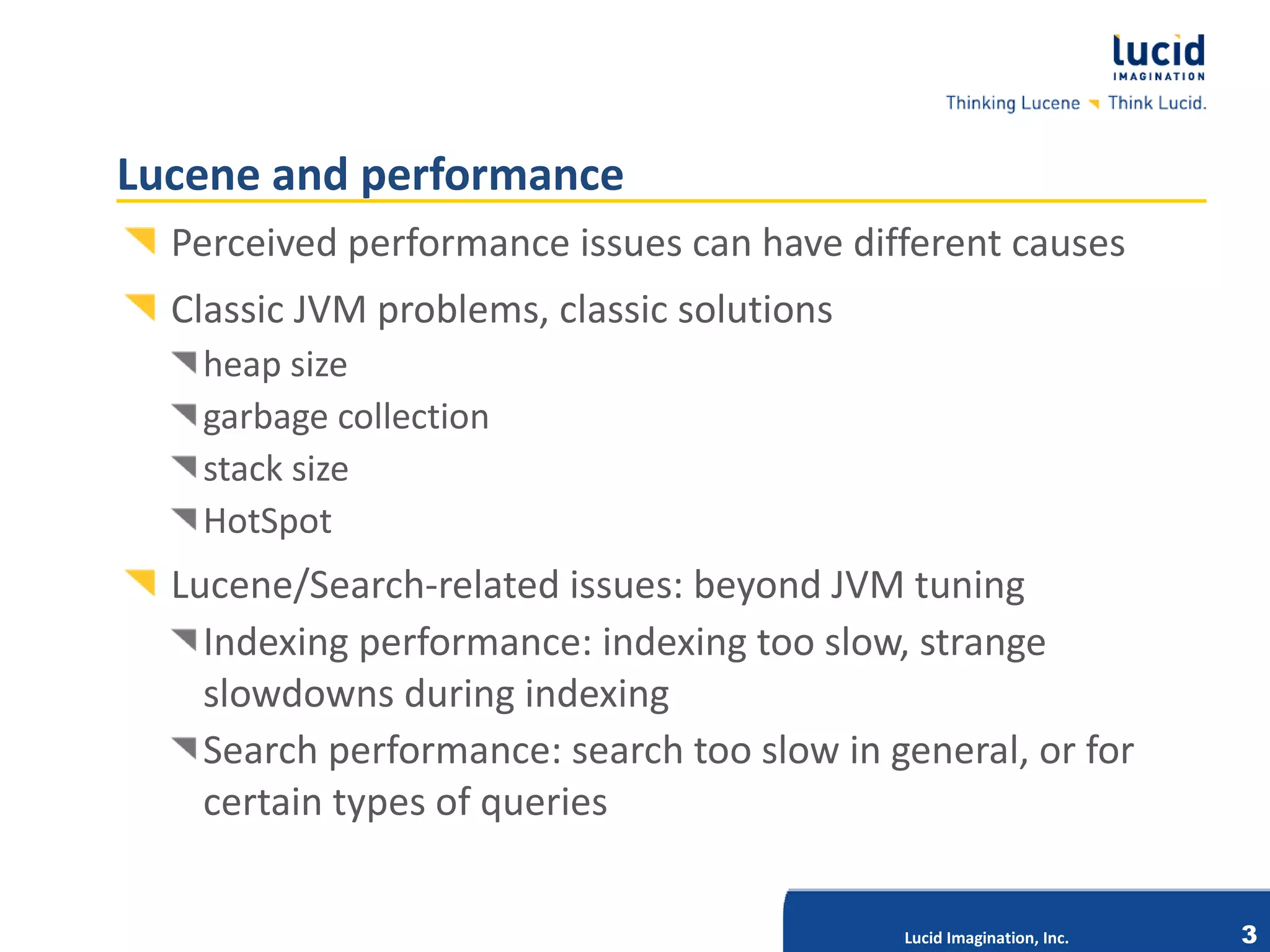 Lucene and performance
  Perceived performance issues can have different causes
  Classic JVM problems, classic solutions
   heap size
   garbage collection
   stack size
   HotSpot
  Lucene/Search-related issues: beyond JVM tuning
    Indexing performance: indexing too slow, strange
    slowdowns during indexing
    Search performance: search too slow in general, or for
                           Lucid Imagination, Inc.



    certain types of queries


                                            Lucid Imagination, Inc.   3
 