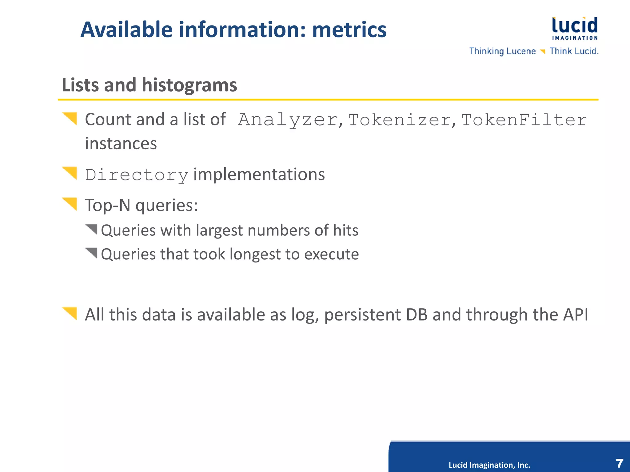Available information: metrics

Lists and histograms
  Count and a list of Analyzer, Tokenizer, TokenFilter
  instances
  Directory implementations
  Top-N queries:
    Queries with largest numbers of hits
    Queries that took longest to execute


  All this data is available as log, persistent DB and through the API

                              Lucid Imagination, Inc.




                                                        Lucid Imagination, Inc.   7
 