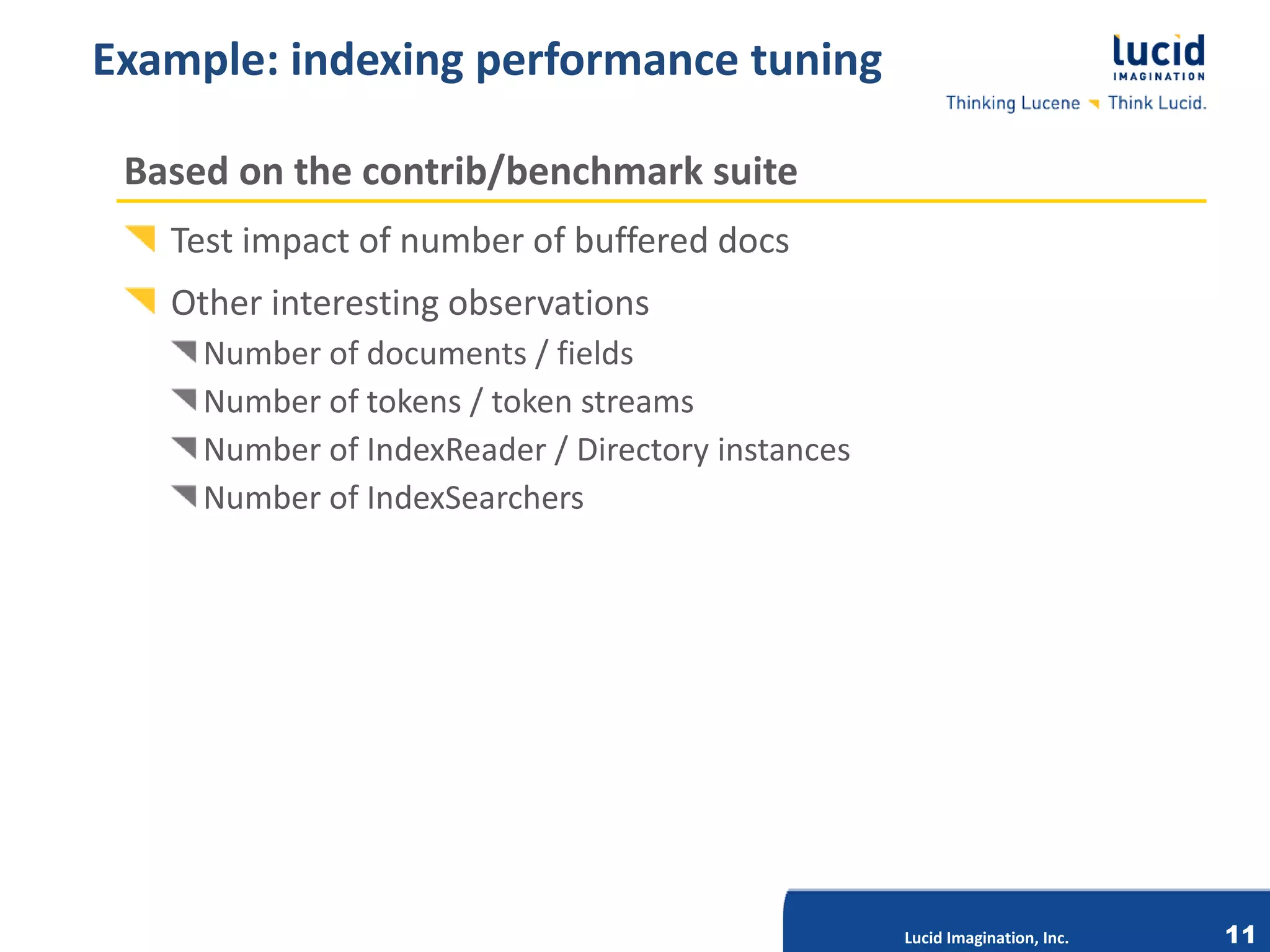 Example: indexing performance tuning

 Based on the contrib/benchmark suite
   Test impact of number of buffered docs
   Other interesting observations
     Number of documents / fields
     Number of tokens / token streams
     Number of IndexReader / Directory instances
     Number of IndexSearchers




                              Lucid Imagination, Inc.




                                                        Lucid Imagination, Inc.   11
 