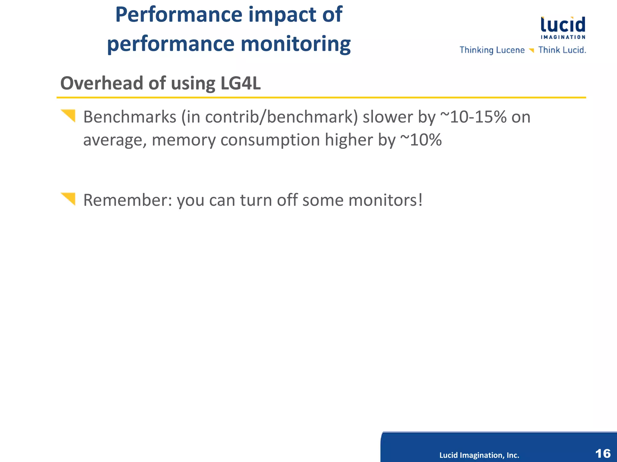 Performance impact of
     performance monitoring
Overhead of using LG4L
  Benchmarks (in contrib/benchmark) slower by ~10-15% on
  average, memory consumption higher by ~10%


  Remember: you can turn off some monitors!




                          Lucid Imagination, Inc.




                                                    Lucid Imagination, Inc.   16
 