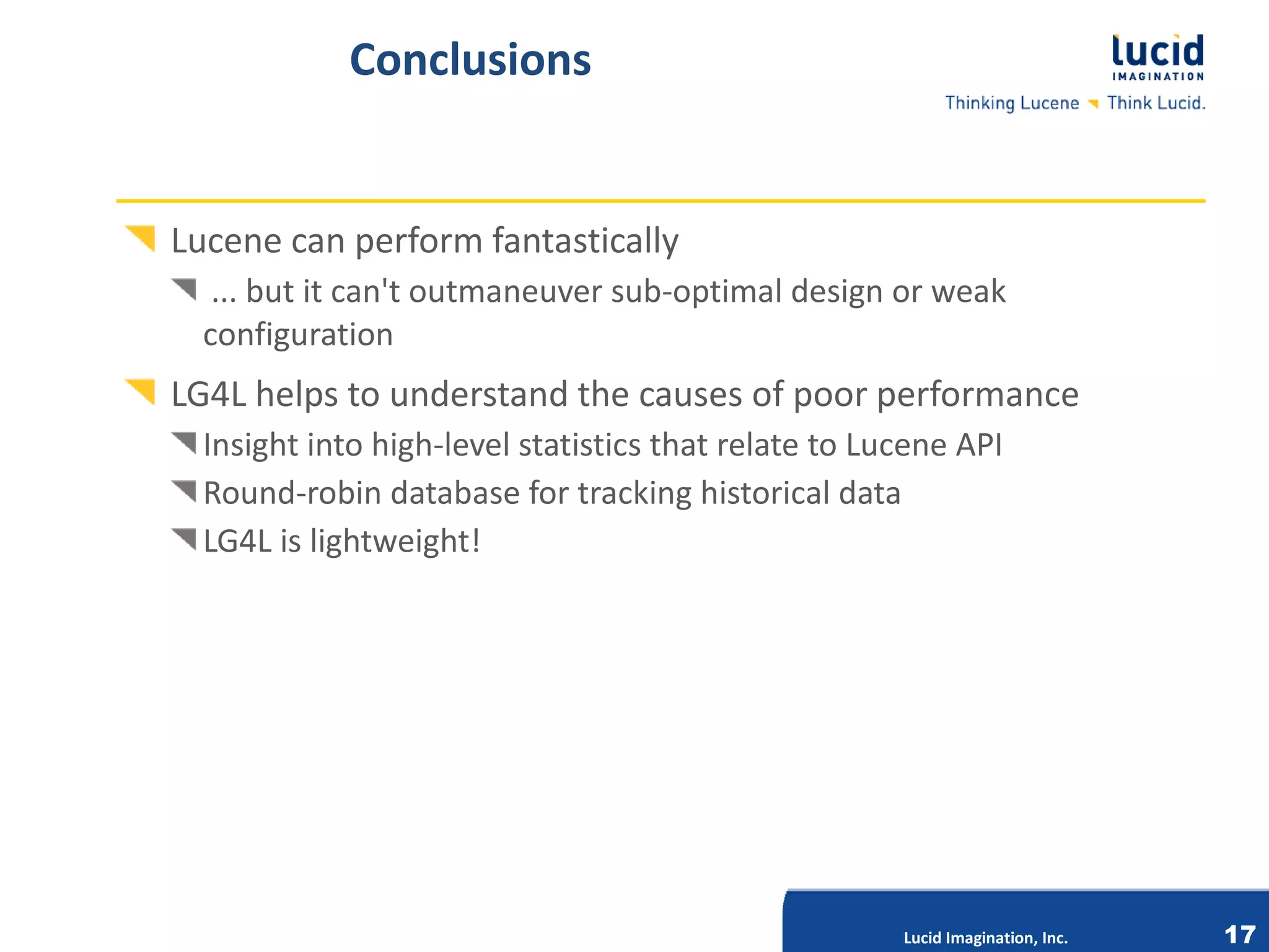Conclusions


Lucene can perform fantastically
   ... but it can't outmaneuver sub-optimal design or weak
  configuration
LG4L helps to understand the causes of poor performance
  Insight into high-level statistics that relate to Lucene API
  Round-robin database for tracking historical data
  LG4L is lightweight!




                              Lucid Imagination, Inc.




                                                        Lucid Imagination, Inc.   17
 