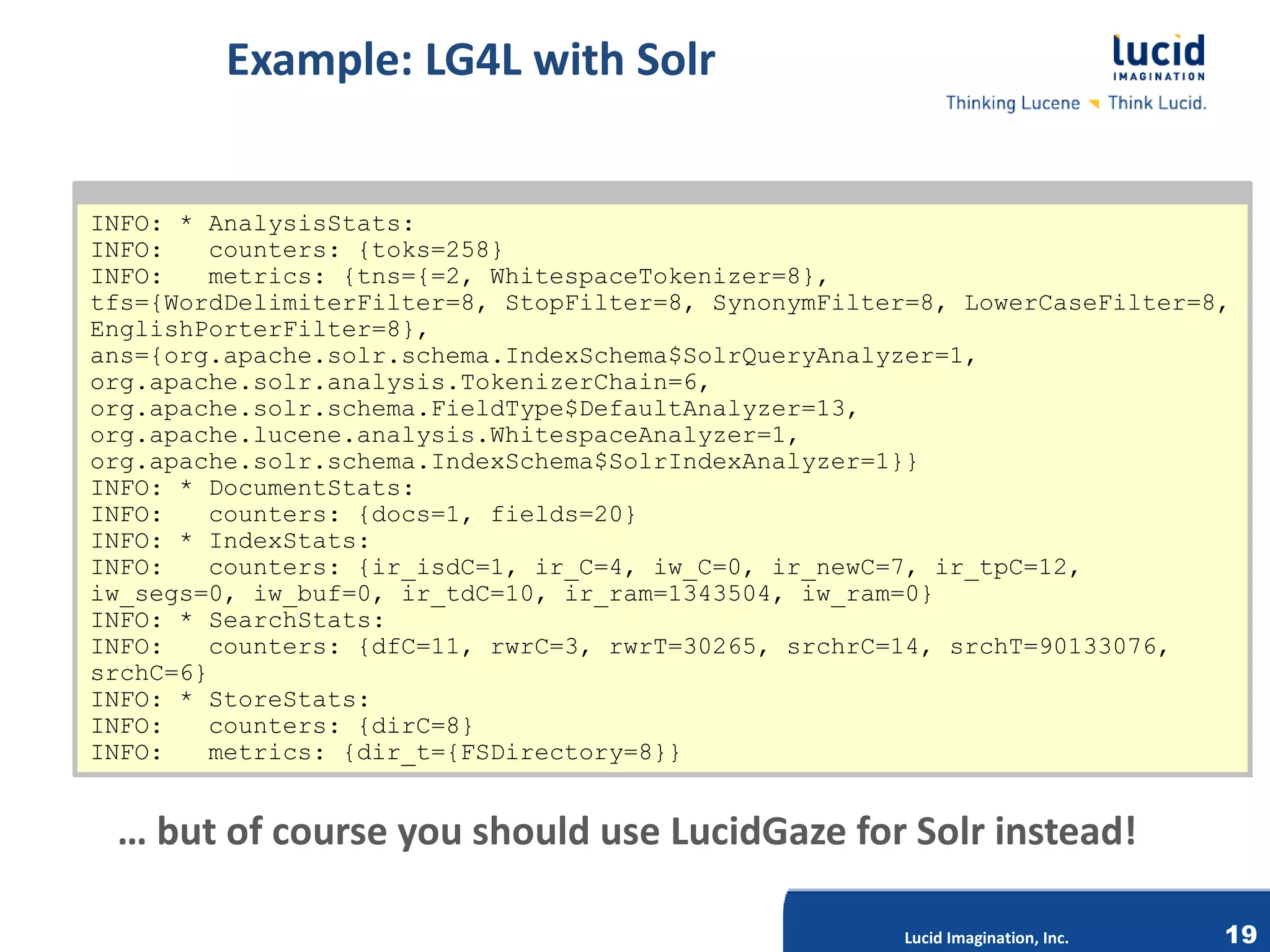 Example: LG4L with Solr


INFO: * AnalysisStats:
INFO: * AnalysisStats:
INFO:
INFO:    counters: {toks=258}
         counters: {toks=258}
INFO:
INFO:    metrics: {tns={=2, WhitespaceTokenizer=8},
         metrics: {tns={=2,
tfs={WordDelimiterFilter=8, StopFilter=8, SynonymFilter=8, LowerCaseFilter=8,
tfs={WordDelimiterFilter=8,                                  LowerCaseFilter=8,
EnglishPorterFilter=8},
EnglishPorterFilter=8},
ans={org.apache.solr.schema.IndexSchema$SolrQueryAnalyzer=1,
ans={org.apache.solr.schema.IndexSchema$SolrQueryAnalyzer=1,
org.apache.solr.analysis.TokenizerChain=6,
org.apache.solr.analysis.TokenizerChain=6,
org.apache.solr.schema.FieldType$DefaultAnalyzer=13,
org.apache.lucene.analysis.WhitespaceAnalyzer=1,
org.apache.lucene.analysis.WhitespaceAnalyzer=1,
org.apache.solr.schema.IndexSchema$SolrIndexAnalyzer=1}}
INFO: * DocumentStats:
INFO: * DocumentStats:
INFO:
INFO:    counters: {docs=1, fields=20}
         counters: {docs=1,
INFO: * IndexStats:
INFO: * IndexStats:
INFO:
INFO:    counters: {ir_isdC=1, ir_C=4, iw_C=0, ir_newC=7, ir_tpC=12,
         counters: {ir_isdC=1,              iw_C=0,
iw_segs=0, iw_buf=0, ir_tdC=10, ir_ram=1343504, iw_ram=0}
iw_segs=0, iw_buf=0, ir_tdC=10, ir_ram=1343504, iw_ram=0}
INFO: * SearchStats:
INFO: * SearchStats:
INFO:
INFO:    counters: {dfC=11, rwrC=3, rwrT=30265, srchrC=14, srchT=90133076,
         counters: {dfC=11,           rwrT=30265, srchrC=14,
srchC=6}
srchC=6}
INFO: * StoreStats:
INFO: * StoreStats:
INFO:
INFO:    counters: {dirC=8}
         counters: {dirC=8}       Lucid Imagination, Inc.
INFO:
INFO:    metrics: {dir_t={FSDirectory=8}}
         metrics: {dir_t={FSDirectory=8}}


 … but of course you should use LucidGaze for Solr instead!

                                                        Lucid Imagination, Inc.   19
 
