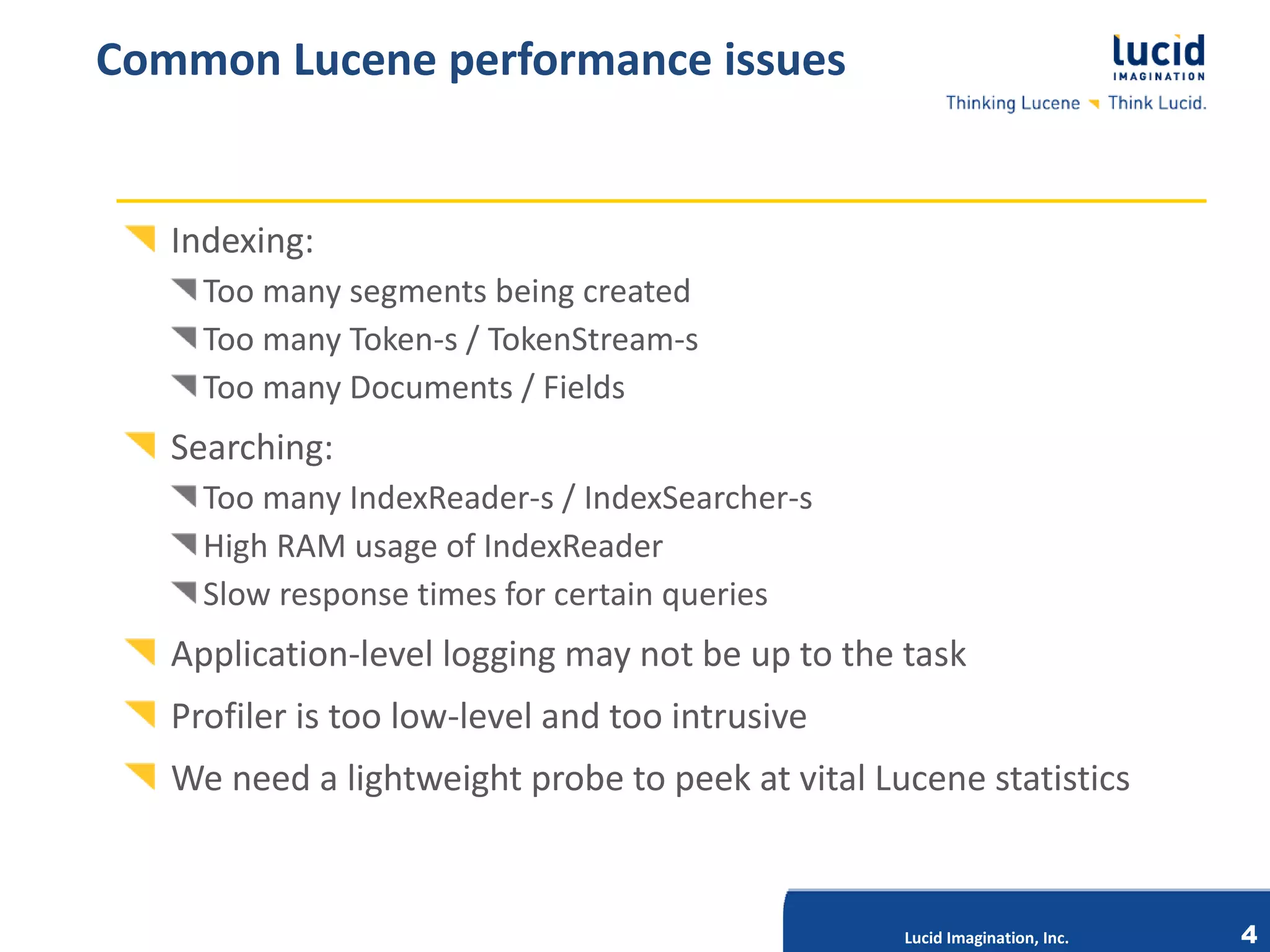 Common Lucene performance issues


   Indexing:
     Too many segments being created
     Too many Token-s / TokenStream-s
     Too many Documents / Fields
   Searching:
     Too many IndexReader-s / IndexSearcher-s
     High RAM usage of IndexReader
     Slow response times for certain queries
   Application-level logging may not be up to the task
   Profiler is too low-level and too intrusive
                               Lucid Imagination, Inc.

   We need a lightweight probe to peek at vital Lucene statistics


                                                         Lucid Imagination, Inc.   4
 