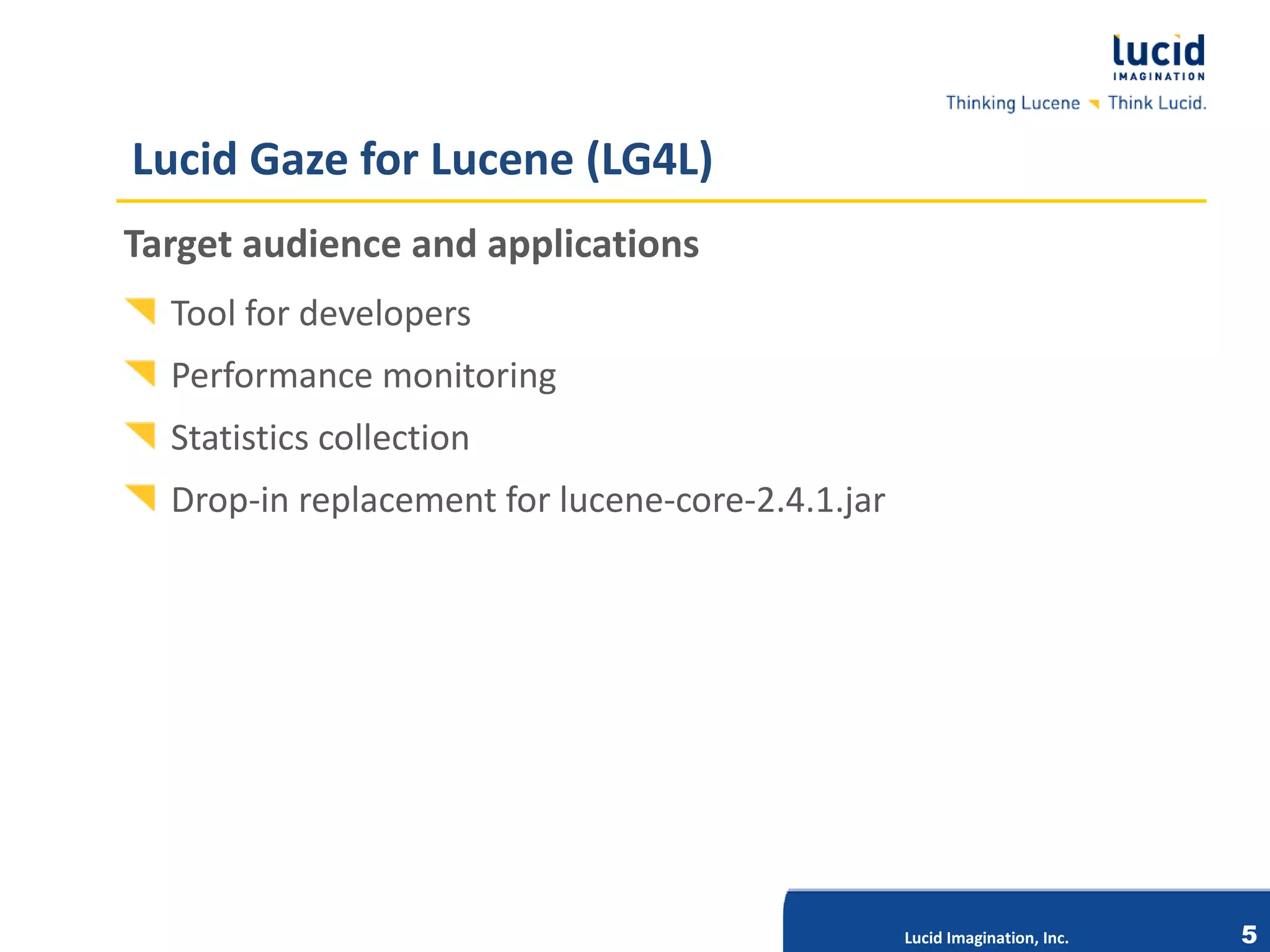 Lucid Gaze for Lucene (LG4L)
Target audience and applications
  Tool for developers
  Performance monitoring
  Statistics collection
  Drop-in replacement for lucene-core-2.4.1.jar




                           Lucid Imagination, Inc.




                                                     Lucid Imagination, Inc.   5
 