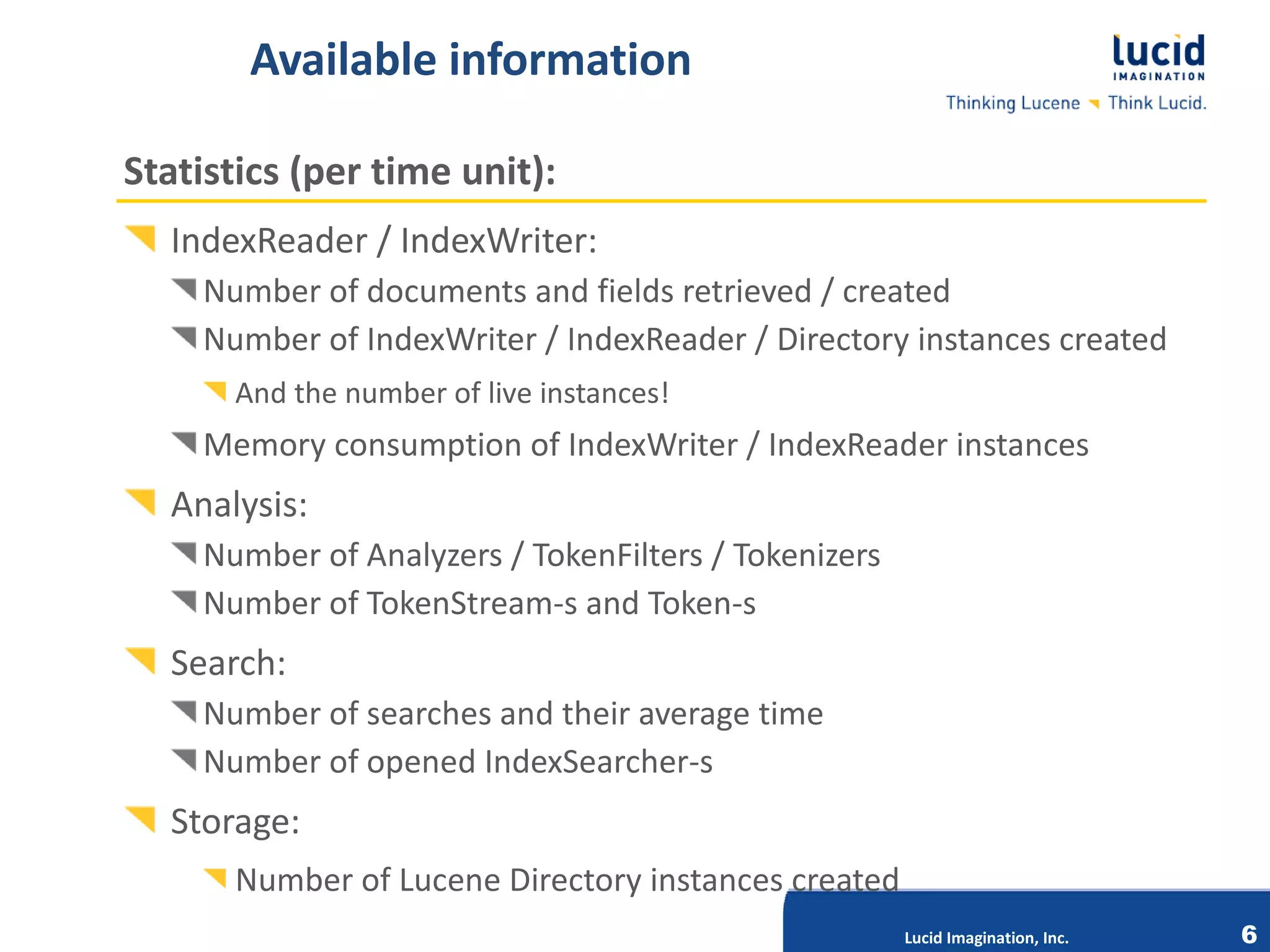 Available information

Statistics (per time unit):
  IndexReader / IndexWriter:
    Number of documents and fields retrieved / created
    Number of IndexWriter / IndexReader / Directory instances created
      And the number of live instances!
    Memory consumption of IndexWriter / IndexReader instances
  Analysis:
    Number of Analyzers / TokenFilters / Tokenizers
    Number of TokenStream-s and Token-s
  Search:
    Number of searches and their average time
                            Lucid Imagination, Inc.
    Number of opened IndexSearcher-s
  Storage:
      Number of Lucene Directory instances created
                                                      Lucid Imagination, Inc.   6
 
