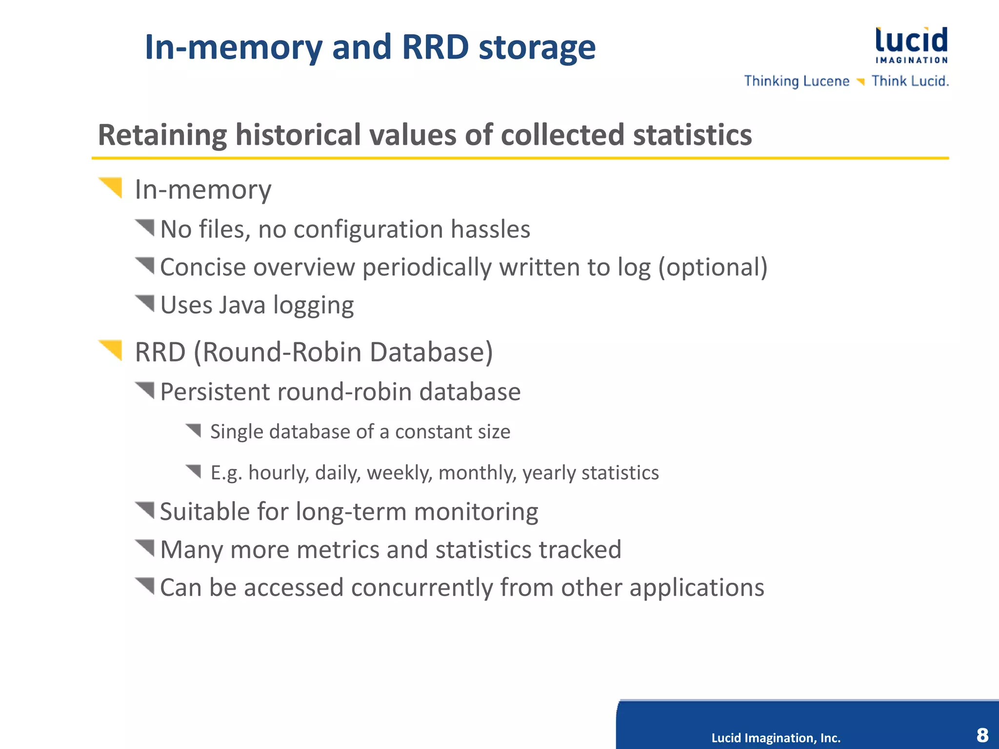 In-memory and RRD storage

Retaining historical values of collected statistics
  In-memory
    No files, no configuration hassles
    Concise overview periodically written to log (optional)
    Uses Java logging
  RRD (Round-Robin Database)
    Persistent round-robin database
        Single database of a constant size
        E.g. hourly, daily, weekly, monthly, yearly statistics
    Suitable for long-term monitoring
    Many more metrics and statistics tracked
    Can be accessed concurrentlyImagination,other applications
                             Lucid
                                   from Inc.




                                                                 Lucid Imagination, Inc.   8
 