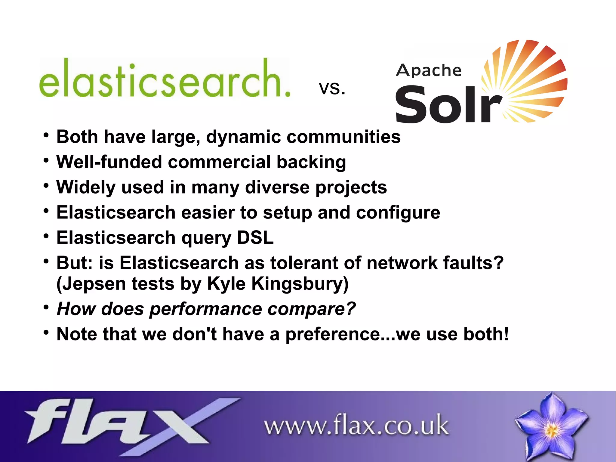 vs. 
 Both have large, dynamic communities 
 Well-funded commercial backing 
 Widely used in many diverse projects 
 Elasticsearch easier to setup and configure 
 Elasticsearch query DSL 
 But: is Elasticsearch as tolerant of network faults? 
(Jepsen tests by Kyle Kingsbury) 
 How does performance compare? 
 Note that we don't have a preference...we use both! 
 