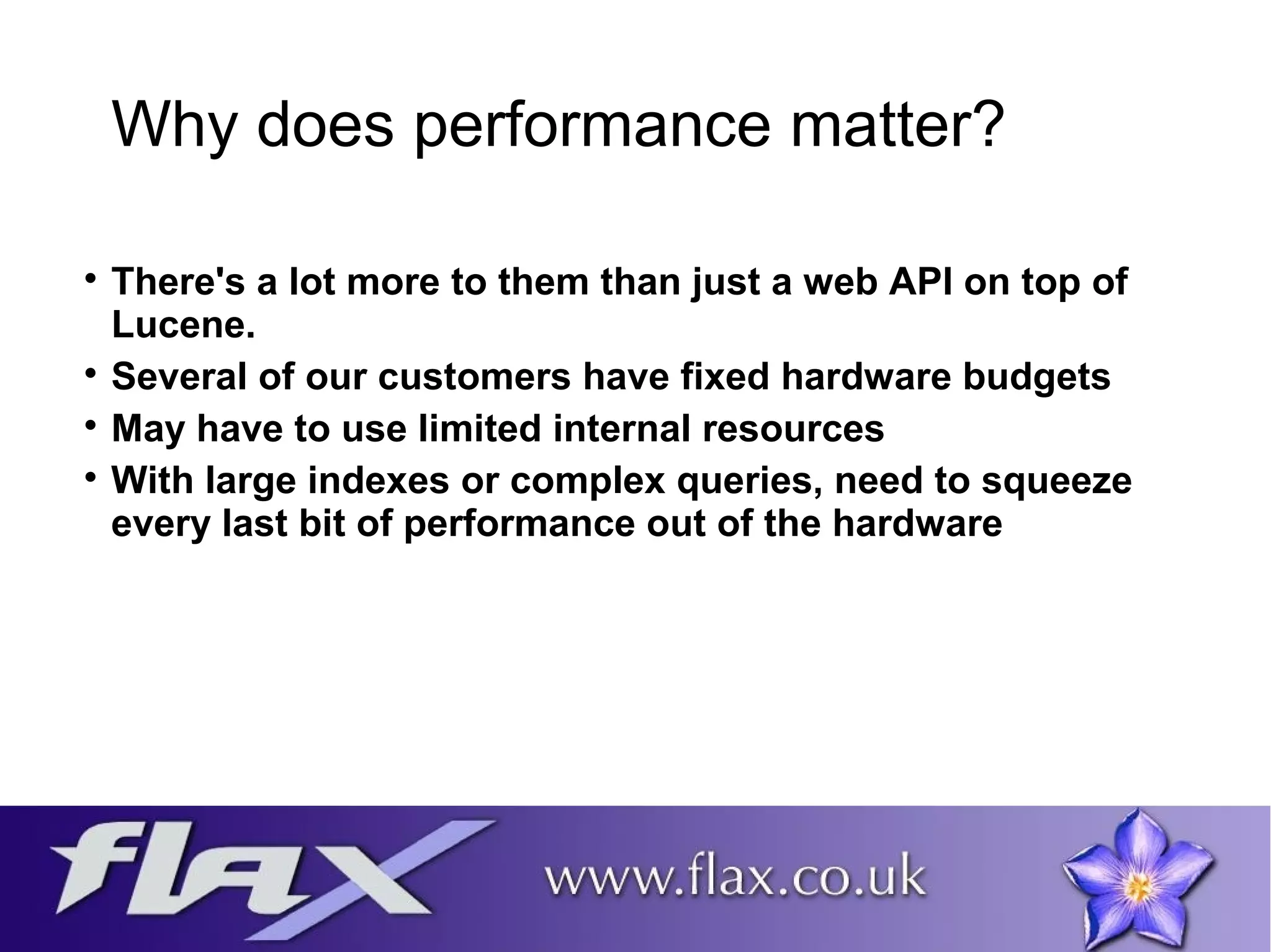 Why does performance matter? 
 There's a lot more to them than just a web API on top of 
Lucene. 
 Several of our customers have fixed hardware budgets 
 May have to use limited internal resources 
 With large indexes or complex queries, need to squeeze 
every last bit of performance out of the hardware 
 