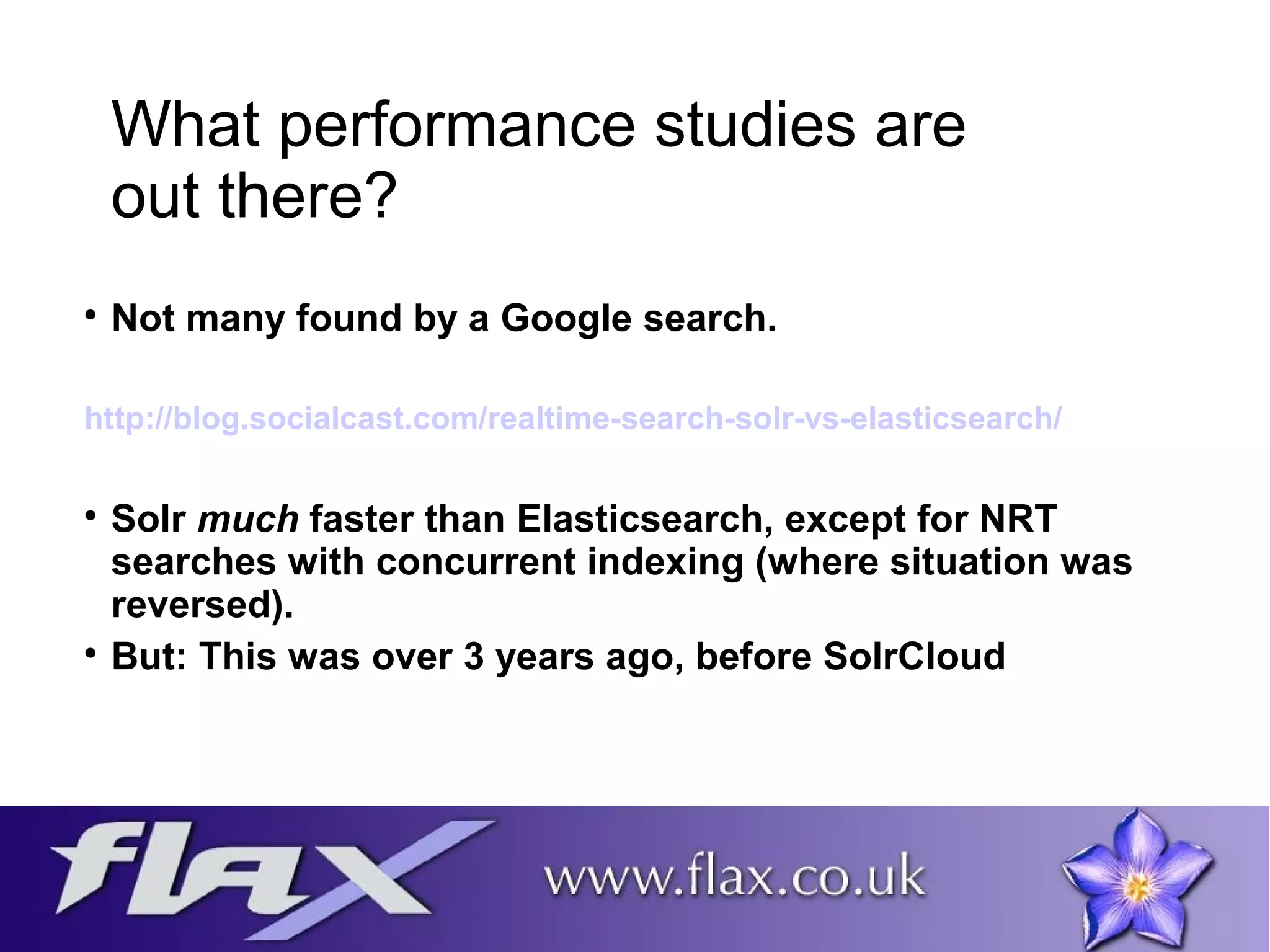 What performance studies are 
out there? 
 Not many found by a Google search. 
http://blog.socialcast.com/realtime-search-solr-vs-elasticsearch/ 
 Solr much faster than Elasticsearch, except for NRT 
searches with concurrent indexing (where situation was 
reversed). 
 But: This was over 3 years ago, before SolrCloud 
 