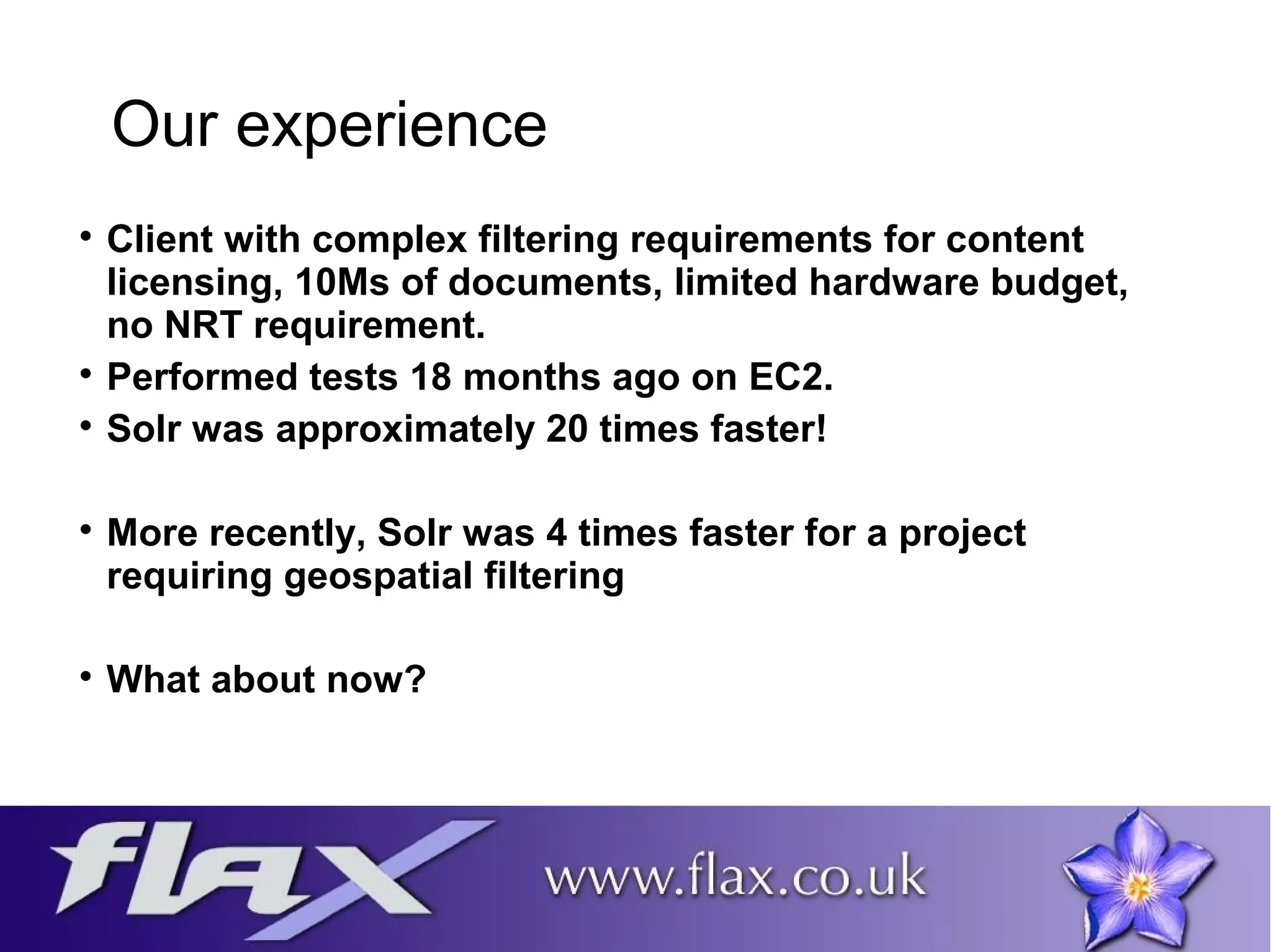 Our experience 
 Client with complex filtering requirements for content 
licensing, 10Ms of documents, limited hardware budget, 
no NRT requirement. 
 Performed tests 18 months ago on EC2. 
 Solr was approximately 20 times faster! 
 More recently, Solr was 4 times faster for a project 
requiring geospatial filtering 
 What about now? 
 
